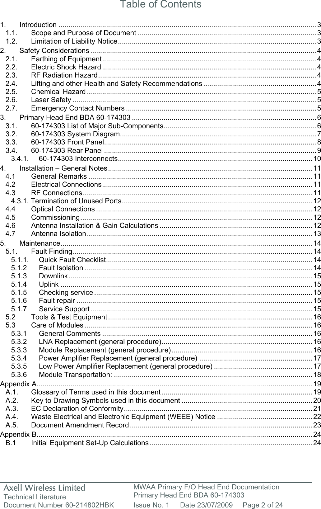 Axell Wireless Limited Technical Literature MWAA Primary F/O Head End Documentation Primary Head End BDA 60-174303 Document Number 60-214802HBK  Issue No. 1  Date 23/07/2009  Page 2 of 24   Table of Contents  1. Introduction .................................................................................................................................. 3 1.1. Scope and Purpose of Document ..........................................................................................3 1.2. Limitation of Liability Notice.................................................................................................... 3 2. Safety Considerations .................................................................................................................. 4 2.1. Earthing of Equipment............................................................................................................ 4 2.2. Electric Shock Hazard............................................................................................................ 4 2.3. RF Radiation Hazard.............................................................................................................. 4 2.4. Lifting and other Health and Safety Recommendations ......................................................... 4 2.5. Chemical Hazard.................................................................................................................... 5 2.6. Laser Safety ........................................................................................................................... 5 2.7. Emergency Contact Numbers ................................................................................................ 5 3. Primary Head End BDA 60-174303 ............................................................................................. 6 3.1. 60-174303 List of Major Sub-Components............................................................................. 6 3.2. 60-174303 System Diagram................................................................................................... 7 3.3. 60-174303 Front Panel........................................................................................................... 8 3.4. 60-174303 Rear Panel ........................................................................................................... 9 3.4.1. 60-174303 Interconnects.................................................................................................. 10 4. Installation &ndash; General Notes.......................................................................................................11 4.1 General Remarks .................................................................................................................11 4.2 Electrical Connections..........................................................................................................11 4.3 RF Connections....................................................................................................................11 4.3.1. Termination of Unused Ports................................................................................................ 12 4.4 Optical Connections .............................................................................................................12 4.5 Commissioning..................................................................................................................... 12 4.6 Antenna Installation &amp; Gain Calculations ............................................................................. 12 4.7 Antenna Isolation..................................................................................................................13 5. Maintenance............................................................................................................................... 14 5.1. Fault Finding......................................................................................................................... 14 5.1.1. Quick Fault Checklist........................................................................................................ 14 5.1.2 Fault Isolation ................................................................................................................... 14 5.1.3 Downlink........................................................................................................................... 15 5.1.4 Uplink ............................................................................................................................... 15 5.1.5 Checking service .............................................................................................................. 15 5.1.6 Fault repair ....................................................................................................................... 15 5.1.7 Service Support................................................................................................................15 5.2 Tools &amp; Test Equipment ....................................................................................................... 16 5.3 Care of Modules................................................................................................................... 16 5.3.1 General Comments ..........................................................................................................16 5.3.2 LNA Replacement (general procedure)............................................................................ 16 5.3.3 Module Replacement (general procedure)....................................................................... 16 5.3.4 Power Amplifier Replacement (general procedure) ......................................................... 17 5.3.5 Low Power Amplifier Replacement (general procedure).................................................. 17 5.3.6 Module Transportation: .................................................................................................... 18 Appendix A........................................................................................................................................... 19 A.1. Glossary of Terms used in this document ............................................................................ 19 A.2. Key to Drawing Symbols used in this document ..................................................................20 A.3. EC Declaration of Conformity............................................................................................... 21 A.4. Waste Electrical and Electronic Equipment (WEEE) Notice ................................................ 22 A.5. Document Amendment Record ............................................................................................ 23 Appendix B........................................................................................................................................... 24 B.1  Initial Equipment Set-Up Calculations.................................................................................. 24    