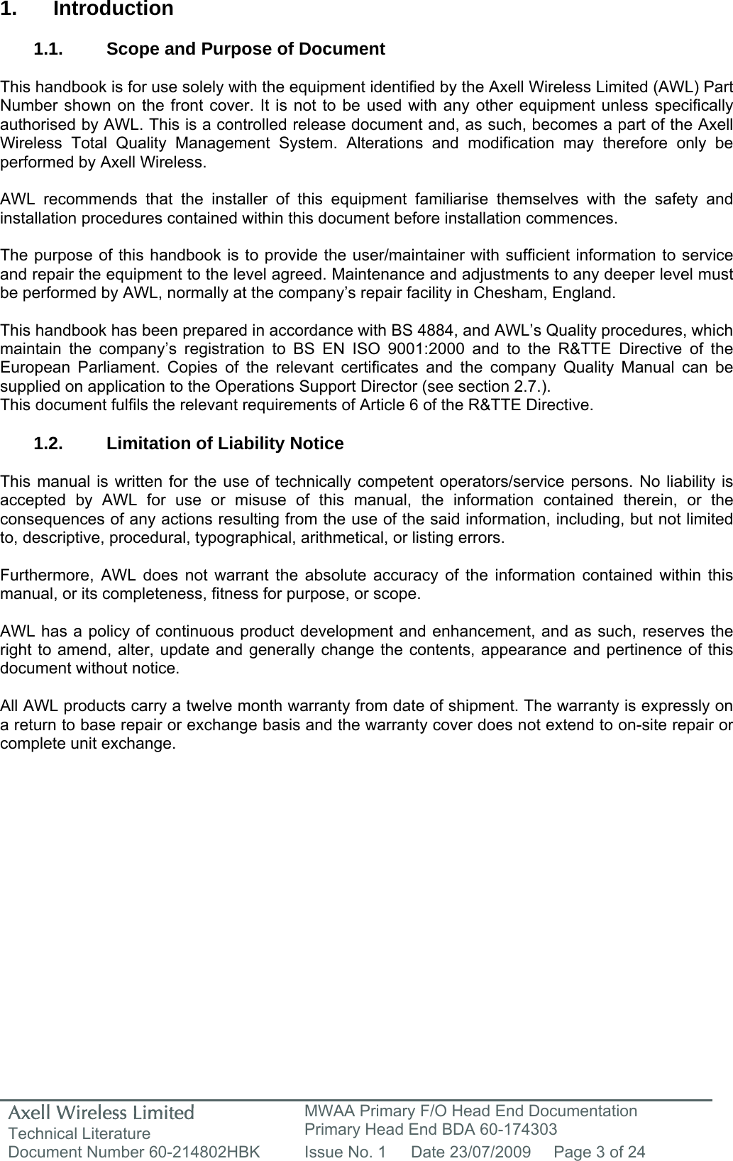 Axell Wireless Limited Technical Literature MWAA Primary F/O Head End Documentation Primary Head End BDA 60-174303 Document Number 60-214802HBK  Issue No. 1  Date 23/07/2009  Page 3 of 24   1. Introduction  1.1.  Scope and Purpose of Document  This handbook is for use solely with the equipment identified by the Axell Wireless Limited (AWL) Part Number shown on the front cover. It is not to be used with any other equipment unless specifically authorised by AWL. This is a controlled release document and, as such, becomes a part of the Axell Wireless Total Quality Management System. Alterations and modification may therefore only be performed by Axell Wireless.  AWL recommends that the installer of this equipment familiarise themselves with the safety and installation procedures contained within this document before installation commences.  The purpose of this handbook is to provide the user/maintainer with sufficient information to service and repair the equipment to the level agreed. Maintenance and adjustments to any deeper level must be performed by AWL, normally at the company&rsquo;s repair facility in Chesham, England.  This handbook has been prepared in accordance with BS 4884, and AWL&rsquo;s Quality procedures, which maintain the company&rsquo;s registration to BS EN ISO 9001:2000 and to the R&amp;TTE Directive of the European Parliament. Copies of the relevant certificates and the company Quality Manual can be supplied on application to the Operations Support Director (see section 2.7.). This document fulfils the relevant requirements of Article 6 of the R&amp;TTE Directive.  1.2. Limitation of Liability Notice  This manual is written for the use of technically competent operators/service persons. No liability is accepted by AWL for use or misuse of this manual, the information contained therein, or the consequences of any actions resulting from the use of the said information, including, but not limited to, descriptive, procedural, typographical, arithmetical, or listing errors.  Furthermore, AWL does not warrant the absolute accuracy of the information contained within this manual, or its completeness, fitness for purpose, or scope.  AWL has a policy of continuous product development and enhancement, and as such, reserves the right to amend, alter, update and generally change the contents, appearance and pertinence of this document without notice.  All AWL products carry a twelve month warranty from date of shipment. The warranty is expressly on a return to base repair or exchange basis and the warranty cover does not extend to on-site repair or complete unit exchange.  