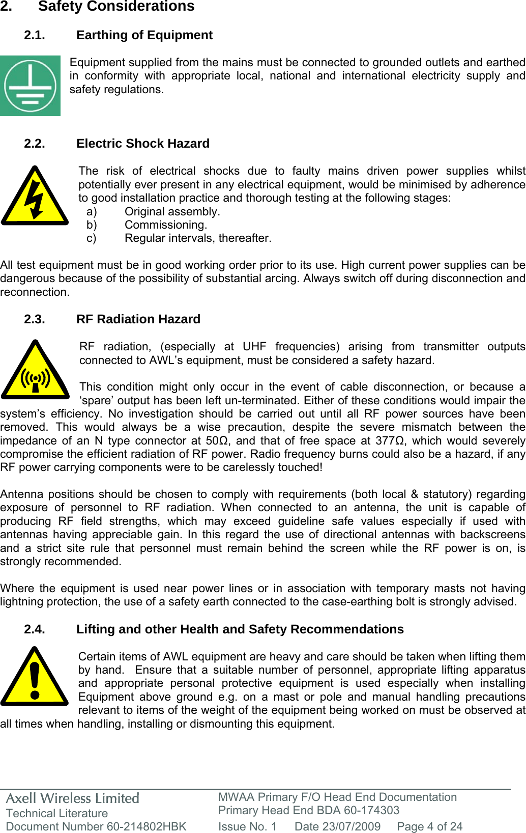 Axell Wireless Limited Technical Literature MWAA Primary F/O Head End Documentation Primary Head End BDA 60-174303 Document Number 60-214802HBK  Issue No. 1  Date 23/07/2009  Page 4 of 24   2. Safety Considerations  2.1.  Earthing of Equipment  Equipment supplied from the mains must be connected to grounded outlets and earthed in conformity with appropriate local, national and international electricity supply and safety regulations.    2.2.  Electric Shock Hazard  The risk of electrical shocks due to faulty mains driven power supplies whilst potentially ever present in any electrical equipment, would be minimised by adherence to good installation practice and thorough testing at the following stages:     All test equipment must be in good working order prior to its use. High current power supplies can be dangerous because of the possibility of substantial arcing. Always switch off during disconnection and reconnection.  2.3.  RF Radiation Hazard  RF radiation, (especially at UHF frequencies) arising from transmitter outputs connected to AWL&rsquo;s equipment, must be considered a safety hazard.  This condition might only occur in the event of cable disconnection, or because a &lsquo;spare&rsquo; output has been left un-terminated. Either of these conditions would impair the system&rsquo;s efficiency. No investigation should be carried out until all RF power sources have been removed. This would always be a wise precaution, despite the severe mismatch between the impedance of an N type connector at 50Ω, and that of free space at 377Ω, which would severely compromise the efficient radiation of RF power. Radio frequency burns could also be a hazard, if any RF power carrying components were to be carelessly touched!  Antenna positions should be chosen to comply with requirements (both local &amp; statutory) regarding exposure of personnel to RF radiation. When connected to an antenna, the unit is capable of producing RF field strengths, which may exceed guideline safe values especially if used with antennas having appreciable gain. In this regard the use of directional antennas with backscreens and a strict site rule that personnel must remain behind the screen while the RF power is on, is strongly recommended.  Where the equipment is used near power lines or in association with temporary masts not having lightning protection, the use of a safety earth connected to the case-earthing bolt is strongly advised.  2.4.  Lifting and other Health and Safety Recommendations  Certain items of AWL equipment are heavy and care should be taken when lifting them by hand.  Ensure that a suitable number of personnel, appropriate lifting apparatus and appropriate personal protective equipment is used especially when installing Equipment above ground e.g. on a mast or pole and manual handling precautions relevant to items of the weight of the equipment being worked on must be observed at all times when handling, installing or dismounting this equipment.   a) Original assembly. b) Commissioning. c)  Regular intervals, thereafter. 