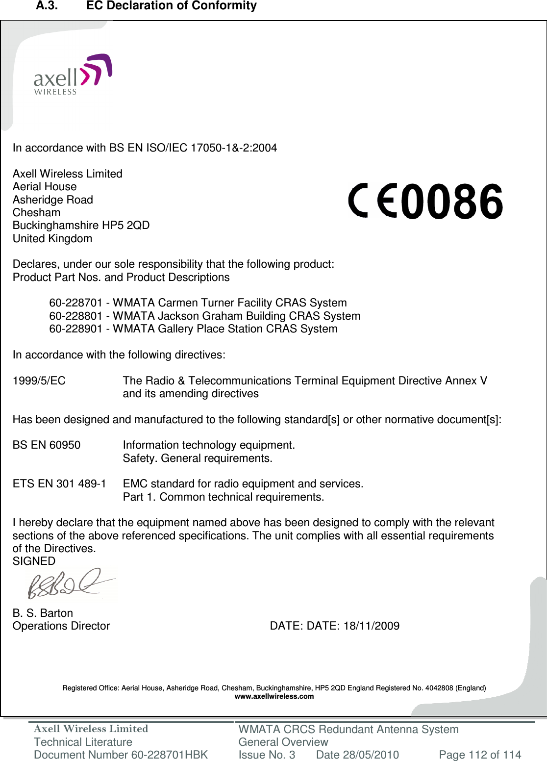 Axell Wireless Limited Technical Literature WMATA CRCS Redundant Antenna System General Overview Document Number 60-228701HBK  Issue No. 3  Date 28/05/2010  Page 112 of 114   A.3.  EC Declaration of Conformity           In accordance with BS EN ISO/IEC 17050-1&amp;-2:2004  Axell Wireless Limited Aerial House Asheridge Road Chesham Buckinghamshire HP5 2QD United Kingdom  Declares, under our sole responsibility that the following product: Product Part Nos. and Product Descriptions     60-228701 - WMATA Carmen Turner Facility CRAS System   60-228801 - WMATA Jackson Graham Building CRAS System   60-228901 - WMATA Gallery Place Station CRAS System  In accordance with the following directives:  1999/5/EC    The Radio &amp; Telecommunications Terminal Equipment Directive Annex V       and its amending directives  Has been designed and manufactured to the following standard[s] or other normative document[s]:  BS EN 60950    Information technology equipment.        Safety. General requirements.   ETS EN 301 489-1  EMC standard for radio equipment and services.        Part 1.  Common technical requirements.  I hereby declare that the equipment named above has been designed to comply with the relevant  sections of the above referenced specifications. The unit complies with all essential requirements  of the Directives. SIGNED    B. S. Barton Operations Director          DATE: DATE: 18/11/2009     Registered Office: Aerial House, Asheridge Road, Chesham, Buckinghamshire, HP5 2QD England Registered No. 4042808 (England) www.axellwireless.com  