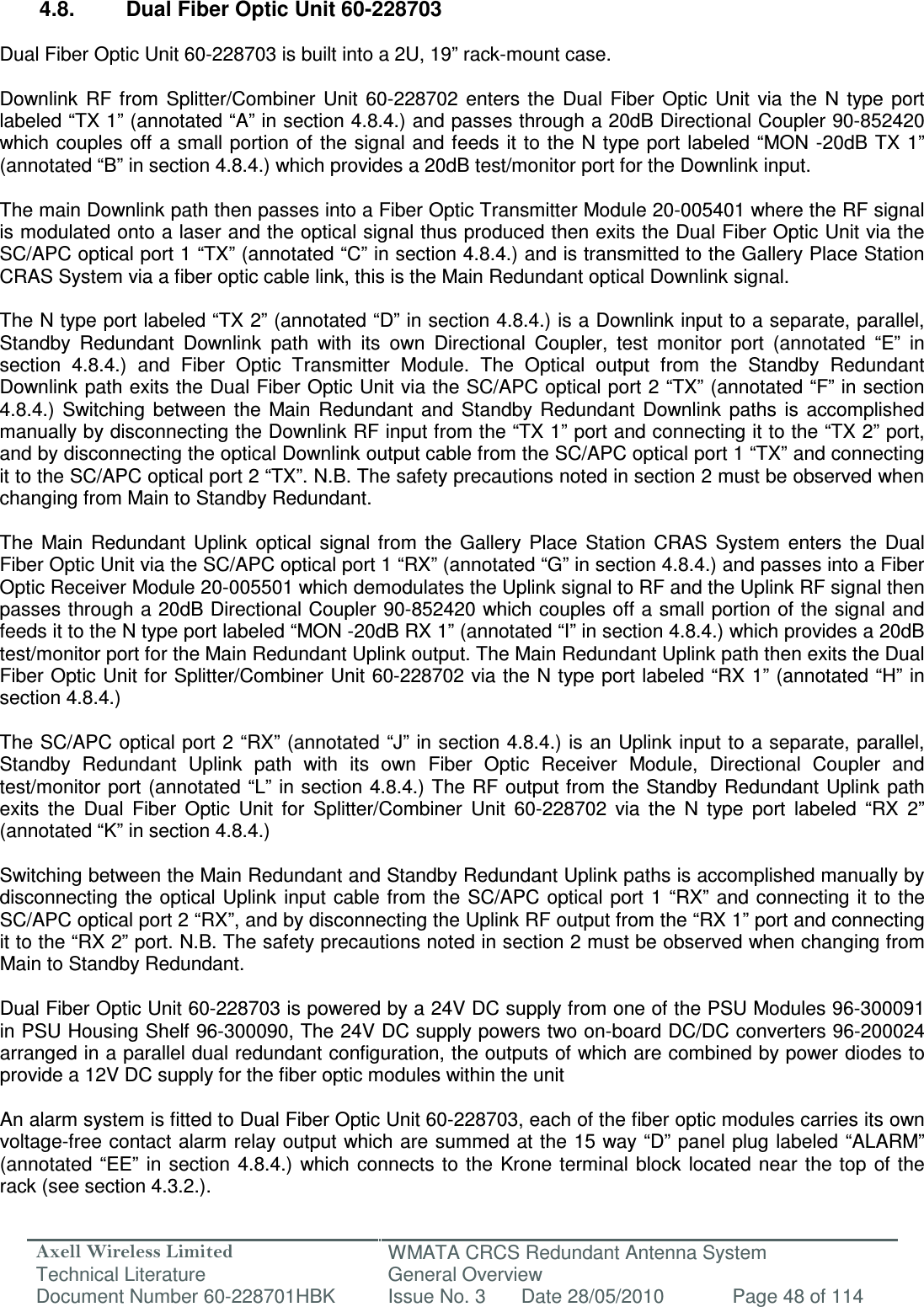Axell Wireless Limited Technical Literature WMATA CRCS Redundant Antenna System General Overview Document Number 60-228701HBK  Issue No. 3  Date 28/05/2010  Page 48 of 114   4.8.  Dual Fiber Optic Unit 60-228703  Dual Fiber Optic Unit 60-228703 is built into a 2U, 19” rack-mount case.  Downlink  RF from  Splitter/Combiner  Unit  60-228702  enters  the  Dual  Fiber  Optic  Unit  via  the  N  type  port labeled “TX 1” (annotated “A” in section 4.8.4.) and passes through a 20dB Directional Coupler 90-852420 which couples  off a small portion of the signal and feeds  it  to the  N  type port labeled “MON -20dB TX  1” (annotated “B” in section 4.8.4.) which provides a 20dB test/monitor port for the Downlink input.   The main Downlink path then passes into a Fiber Optic Transmitter Module 20-005401 where the RF signal is modulated onto a laser and the optical signal thus produced then exits the Dual Fiber Optic Unit via the SC/APC optical port 1 “TX” (annotated “C” in section 4.8.4.) and is transmitted to the Gallery Place Station CRAS System via a fiber optic cable link, this is the Main Redundant optical Downlink signal.  The N type port labeled “TX 2” (annotated “D” in section 4.8.4.) is a Downlink input to a separate, parallel, Standby  Redundant  Downlink  path  with  its  own  Directional  Coupler,  test  monitor  port  (annotated  “E”  in section  4.8.4.)  and  Fiber  Optic  Transmitter  Module.  The  Optical  output  from  the  Standby  Redundant Downlink path exits the Dual Fiber Optic Unit via the SC/APC optical port 2 “TX” (annotated “F” in section 4.8.4.)  Switching  between  the  Main  Redundant  and  Standby  Redundant  Downlink  paths  is  accomplished manually by disconnecting the Downlink RF input from the “TX 1” port and connecting it to the “TX 2” port, and by disconnecting the optical Downlink output cable from the SC/APC optical port 1 “TX” and connecting it to the SC/APC optical port 2 “TX”. N.B. The safety precautions noted in section 2 must be observed when changing from Main to Standby Redundant.  The  Main  Redundant  Uplink  optical  signal  from  the  Gallery  Place  Station  CRAS  System  enters  the  Dual Fiber Optic Unit via the SC/APC optical port 1 “RX” (annotated “G” in section 4.8.4.) and passes into a Fiber Optic Receiver Module 20-005501 which demodulates the Uplink signal to RF and the Uplink RF signal then passes through a 20dB Directional Coupler 90-852420 which couples off a small portion of the signal and feeds it to the N type port labeled “MON -20dB RX 1” (annotated “I” in section 4.8.4.) which provides a 20dB test/monitor port for the Main Redundant Uplink output. The Main Redundant Uplink path then exits the Dual Fiber Optic Unit for Splitter/Combiner Unit 60-228702 via the N type port labeled “RX 1” (annotated “H” in section 4.8.4.)  The SC/APC optical port 2 “RX” (annotated “J” in section 4.8.4.) is an Uplink input to a separate, parallel, Standby  Redundant  Uplink  path  with  its  own  Fiber  Optic  Receiver  Module,  Directional  Coupler  and test/monitor port (annotated “L” in section 4.8.4.) The RF output from the Standby Redundant Uplink path exits  the  Dual  Fiber  Optic  Unit  for  Splitter/Combiner  Unit  60-228702  via  the  N  type  port  labeled  “RX  2” (annotated “K” in section 4.8.4.)  Switching between the Main Redundant and Standby Redundant Uplink paths is accomplished manually by disconnecting the optical Uplink  input  cable from the SC/APC optical port  1  “RX” and connecting it to the SC/APC optical port 2 “RX”, and by disconnecting the Uplink RF output from the “RX 1” port and connecting it to the “RX 2” port. N.B. The safety precautions noted in section 2 must be observed when changing from Main to Standby Redundant.  Dual Fiber Optic Unit 60-228703 is powered by a 24V DC supply from one of the PSU Modules 96-300091 in PSU Housing Shelf 96-300090, The 24V DC supply powers two on-board DC/DC converters 96-200024 arranged in a parallel dual redundant configuration, the outputs of which are combined by power diodes to provide a 12V DC supply for the fiber optic modules within the unit   An alarm system is fitted to Dual Fiber Optic Unit 60-228703, each of the fiber optic modules carries its own voltage-free contact alarm relay output which are summed at the 15 way “D” panel plug labeled “ALARM” (annotated “EE”  in section  4.8.4.) which  connects  to the  Krone terminal  block located  near the top  of the rack (see section 4.3.2.). 
