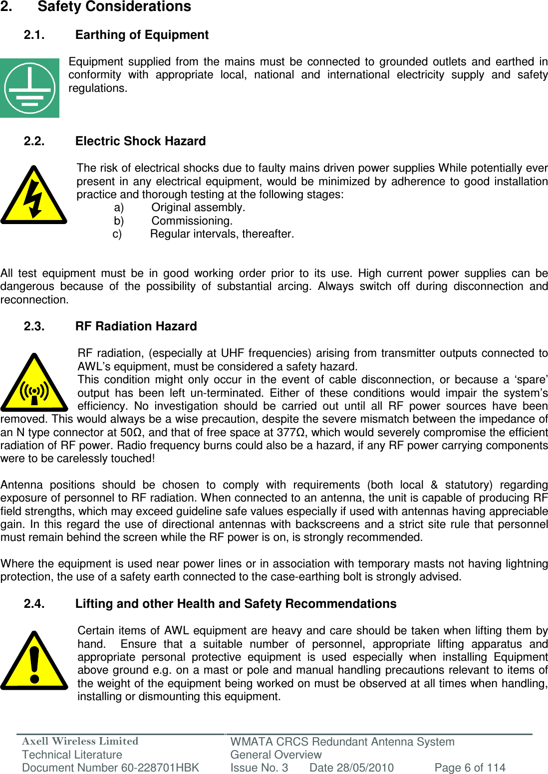 Axell Wireless Limited Technical Literature WMATA CRCS Redundant Antenna System General Overview Document Number 60-228701HBK  Issue No. 3  Date 28/05/2010  Page 6 of 114   2.  Safety Considerations  2.1.  Earthing of Equipment  Equipment  supplied  from  the  mains  must  be  connected  to  grounded  outlets  and  earthed  in conformity  with  appropriate  local,  national  and  international  electricity  supply  and  safety regulations.    2.2.  Electric Shock Hazard  The risk of electrical shocks due to faulty mains driven power supplies While potentially ever present  in  any electrical equipment,  would be  minimized  by adherence  to  good installation practice and thorough testing at the following stages:   a)  Original assembly.   b)  Commissioning.       c)  Regular intervals, thereafter.   All  test  equipment  must  be  in  good  working  order  prior  to  its  use.  High  current  power  supplies  can  be dangerous  because  of  the  possibility  of  substantial  arcing.  Always  switch  off  during  disconnection  and reconnection.  2.3.  RF Radiation Hazard  RF radiation, (especially at UHF frequencies) arising from transmitter outputs connected to AWL’s equipment, must be considered a safety hazard. This  condition  might  only  occur  in  the  event  of  cable  disconnection,  or  because  a  ‘spare’ output  has  been  left  un-terminated.  Either  of  these  conditions  would  impair  the  system’s efficiency.  No  investigation  should  be  carried  out  until  all  RF  power  sources  have  been removed. This would always be a wise precaution, despite the severe mismatch between the impedance of an N type connector at 50Ω, and that of free space at 377Ω, which would severely compromise the efficient radiation of RF power. Radio frequency burns could also be a hazard, if any RF power carrying components were to be carelessly touched!  Antenna  positions  should  be  chosen  to  comply  with  requirements  (both  local  &amp;  statutory)  regarding exposure of personnel to RF radiation. When connected to an antenna, the unit is capable of producing RF field strengths, which may exceed guideline safe values especially if used with antennas having appreciable gain.  In  this  regard the  use  of  directional  antennas  with backscreens and  a  strict site  rule  that  personnel must remain behind the screen while the RF power is on, is strongly recommended.  Where the equipment is used near power lines or in association with temporary masts not having lightning protection, the use of a safety earth connected to the case-earthing bolt is strongly advised.  2.4.  Lifting and other Health and Safety Recommendations  Certain items of AWL equipment are heavy and care should be taken when lifting them by hand.    Ensure  that  a  suitable  number  of  personnel,  appropriate  lifting  apparatus  and appropriate  personal  protective  equipment  is  used  especially  when  installing  Equipment above ground e.g. on a mast or pole and manual handling precautions relevant to items of the weight of the equipment being worked on must be observed at all times when handling, installing or dismounting this equipment.  