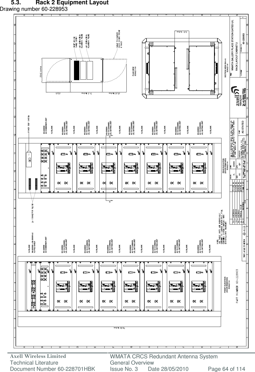Axell Wireless Limited Technical Literature WMATA CRCS Redundant Antenna System General Overview Document Number 60-228701HBK  Issue No. 3  Date 28/05/2010  Page 64 of 114  WMATA GALLERY PLACE STATION GATED U/LRACK LAYOUT CABINET 260-228953PL 28/08/09AS STATEDFRONT ELEVATION(DOOR REMOVED)SCALE 1:4REAR ELEVATION(DOOR REMOVED)SCALE 1:41U BLANK1U BLANK1U BLANK1U BLANK1U BLANK1U BLANK1U BLANKPLAN VIEWSCALE 1:10SECTION VIEW ON A-ASCALE 1:4A1U BLANK1U BLANK1U BLANK1U BLANK1U BLANK1U BLANK1U BLANKA96-300090 + 96-300091x21U PSU SHELF60-2289062U COMBINER UNIT60-2289082U COMBINER UNIT60-2289044U 16 CHANNELU/L GATING UNIT1U BLANK1U BLANK60-2289044U 16 CHANNELU/L GATING UNIT60-2289044U 16 CHANNELU/L GATING UNIT60-2289044U 16 CHANNELU/L GATING UNIT60-2289044U 16 CHANNELU/L GATING UNIT60-2289044U 16 CHANNELU/L GATING UNIT60-2289044U 16 CHANNELU/L GATING UNIT60-2289044U 16 CHANNELU/L GATING UNIT60-2289044U 16 CHANNELU/L GATING UNIT60-2289044U 16 CHANNELU/L GATING UNIT60-2289044U 16 CHANNELU/L GATING UNIT60-2289044U 16 CHANNELU/L GATING UNIT60-2289044U 16 CHANNELU/L GATING UNIT60-2289044U 16 CHANNELU/L GATING UNIT 5.3.  Rack 2 Equipment Layout Drawing number 60-228953                                                      