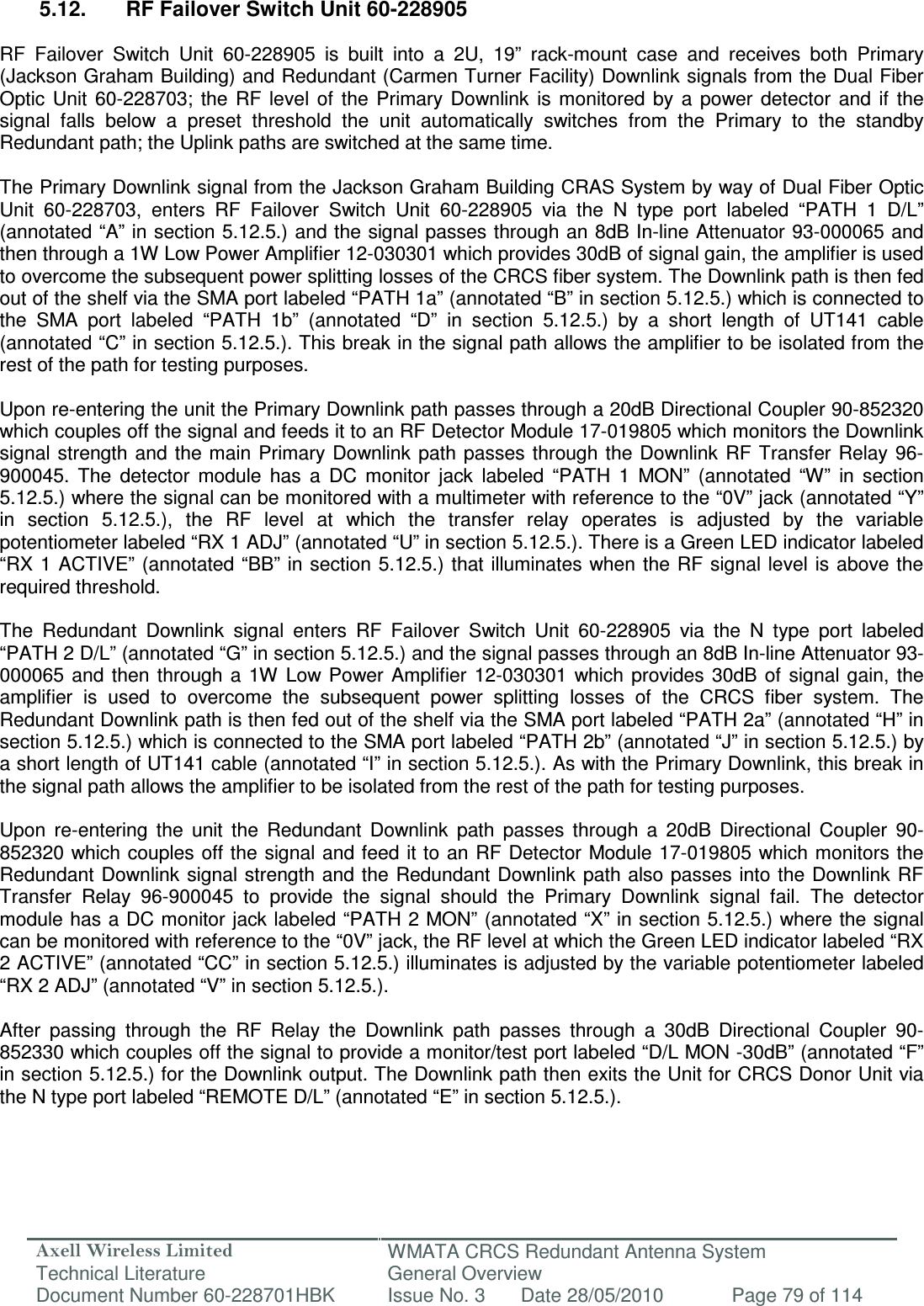 Axell Wireless Limited Technical Literature WMATA CRCS Redundant Antenna System General Overview Document Number 60-228701HBK  Issue No. 3  Date 28/05/2010  Page 79 of 114   5.12.  RF Failover Switch Unit 60-228905  RF  Failover  Switch  Unit  60-228905  is  built  into  a  2U,  19”  rack-mount  case  and  receives  both  Primary (Jackson Graham Building) and Redundant (Carmen Turner Facility) Downlink signals from the Dual Fiber Optic  Unit  60-228703;  the  RF  level of  the  Primary  Downlink  is  monitored  by  a  power  detector  and  if  the signal  falls  below  a  preset  threshold  the  unit  automatically  switches  from  the  Primary  to  the  standby Redundant path; the Uplink paths are switched at the same time.  The Primary Downlink signal from the Jackson Graham Building CRAS System by way of Dual Fiber Optic Unit  60-228703,  enters  RF  Failover  Switch  Unit  60-228905  via  the  N  type  port  labeled  “PATH  1  D/L” (annotated “A” in section 5.12.5.) and the signal passes through an 8dB In-line Attenuator 93-000065 and then through a 1W Low Power Amplifier 12-030301 which provides 30dB of signal gain, the amplifier is used to overcome the subsequent power splitting losses of the CRCS fiber system. The Downlink path is then fed out of the shelf via the SMA port labeled “PATH 1a” (annotated “B” in section 5.12.5.) which is connected to the  SMA  port  labeled  “PATH  1b”  (annotated  “D”  in  section  5.12.5.)  by  a  short  length  of  UT141  cable (annotated “C” in section 5.12.5.). This break in the signal path allows the amplifier to be isolated from the rest of the path for testing purposes.  Upon re-entering the unit the Primary Downlink path passes through a 20dB Directional Coupler 90-852320 which couples off the signal and feeds it to an RF Detector Module 17-019805 which monitors the Downlink signal strength  and  the main Primary  Downlink  path passes through  the Downlink  RF  Transfer  Relay  96-900045.  The  detector  module  has  a  DC  monitor  jack  labeled  “PATH  1  MON”  (annotated  “W”  in  section 5.12.5.) where the signal can be monitored with a multimeter with reference to the “0V” jack (annotated “Y” in  section  5.12.5.),  the  RF  level  at  which  the  transfer  relay  operates  is  adjusted  by  the  variable potentiometer labeled “RX 1 ADJ” (annotated “U” in section 5.12.5.). There is a Green LED indicator labeled “RX 1 ACTIVE” (annotated “BB” in section 5.12.5.) that illuminates when the RF signal level  is above the required threshold.  The  Redundant  Downlink  signal  enters  RF  Failover  Switch  Unit  60-228905  via  the  N  type  port  labeled “PATH 2 D/L” (annotated “G” in section 5.12.5.) and the signal passes through an 8dB In-line Attenuator 93-000065  and  then  through  a 1W Low  Power Amplifier  12-030301  which provides 30dB  of  signal  gain,  the amplifier  is  used  to  overcome  the  subsequent  power  splitting  losses  of  the  CRCS  fiber  system.  The Redundant Downlink path is then fed out of the shelf via the SMA port labeled “PATH 2a” (annotated “H” in section 5.12.5.) which is connected to the SMA port labeled “PATH 2b” (annotated “J” in section 5.12.5.) by a short length of UT141 cable (annotated “I” in section 5.12.5.). As with the Primary Downlink, this break in the signal path allows the amplifier to be isolated from the rest of the path for testing purposes.  Upon  re-entering  the  unit  the  Redundant  Downlink  path  passes  through  a  20dB  Directional  Coupler  90-852320 which couples off the signal and feed  it to an RF Detector Module 17-019805 which monitors the Redundant Downlink signal strength  and  the  Redundant Downlink path also passes into the  Downlink RF Transfer  Relay  96-900045  to  provide  the  signal  should  the  Primary  Downlink  signal  fail.  The  detector module has a DC monitor jack labeled “PATH 2 MON” (annotated “X” in section 5.12.5.) where the signal can be monitored with reference to the “0V” jack, the RF level at which the Green LED indicator labeled “RX 2 ACTIVE” (annotated “CC” in section 5.12.5.) illuminates is adjusted by the variable potentiometer labeled “RX 2 ADJ” (annotated “V” in section 5.12.5.).   After  passing  through  the  RF  Relay  the  Downlink  path  passes  through  a  30dB  Directional  Coupler  90-852330 which couples off the signal to provide a monitor/test port labeled “D/L MON -30dB” (annotated “F” in section 5.12.5.) for the Downlink output. The Downlink path then exits the Unit for CRCS Donor Unit via the N type port labeled “REMOTE D/L” (annotated “E” in section 5.12.5.). 
