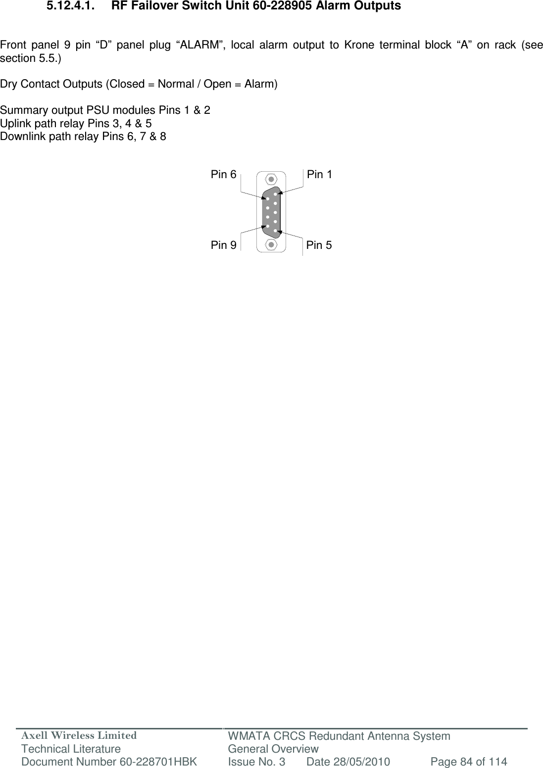 Axell Wireless Limited Technical Literature WMATA CRCS Redundant Antenna System General Overview Document Number 60-228701HBK  Issue No. 3  Date 28/05/2010  Page 84 of 114  Pin 9Pin 6Pin 5Pin 1 5.12.4.1.  RF Failover Switch Unit 60-228905 Alarm Outputs   Front  panel  9  pin  “D”  panel  plug  “ALARM”,  local  alarm  output  to  Krone  terminal  block  “A”  on  rack  (see section 5.5.)  Dry Contact Outputs (Closed = Normal / Open = Alarm)  Summary output PSU modules Pins 1 &amp; 2 Uplink path relay Pins 3, 4 &amp; 5 Downlink path relay Pins 6, 7 &amp; 8               