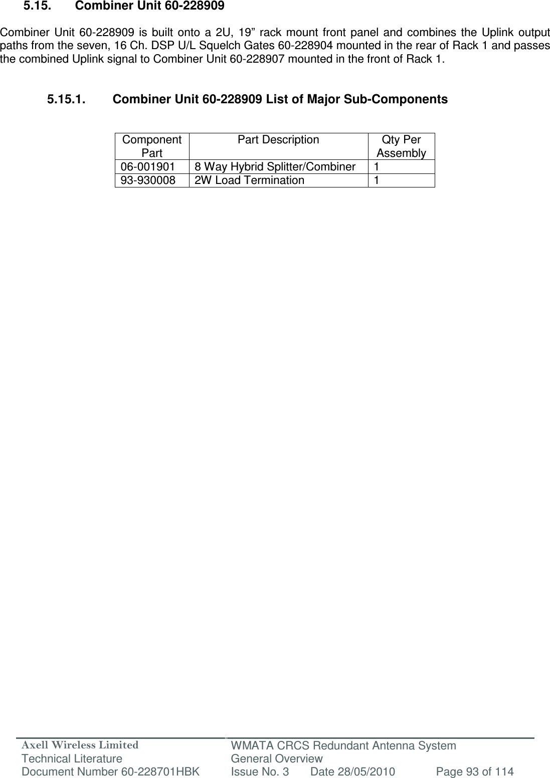 Axell Wireless Limited Technical Literature WMATA CRCS Redundant Antenna System General Overview Document Number 60-228701HBK  Issue No. 3  Date 28/05/2010  Page 93 of 114   5.15.  Combiner Unit 60-228909  Combiner  Unit  60-228909  is  built  onto  a  2U,  19”  rack  mount  front  panel  and  combines  the Uplink  output paths from the seven, 16 Ch. DSP U/L Squelch Gates 60-228904 mounted in the rear of Rack 1 and passes the combined Uplink signal to Combiner Unit 60-228907 mounted in the front of Rack 1.   5.15.1.  Combiner Unit 60-228909 List of Major Sub-Components   Component Part Part Description  Qty Per Assembly 06-001901  8 Way Hybrid Splitter/Combiner  1 93-930008  2W Load Termination  1                        