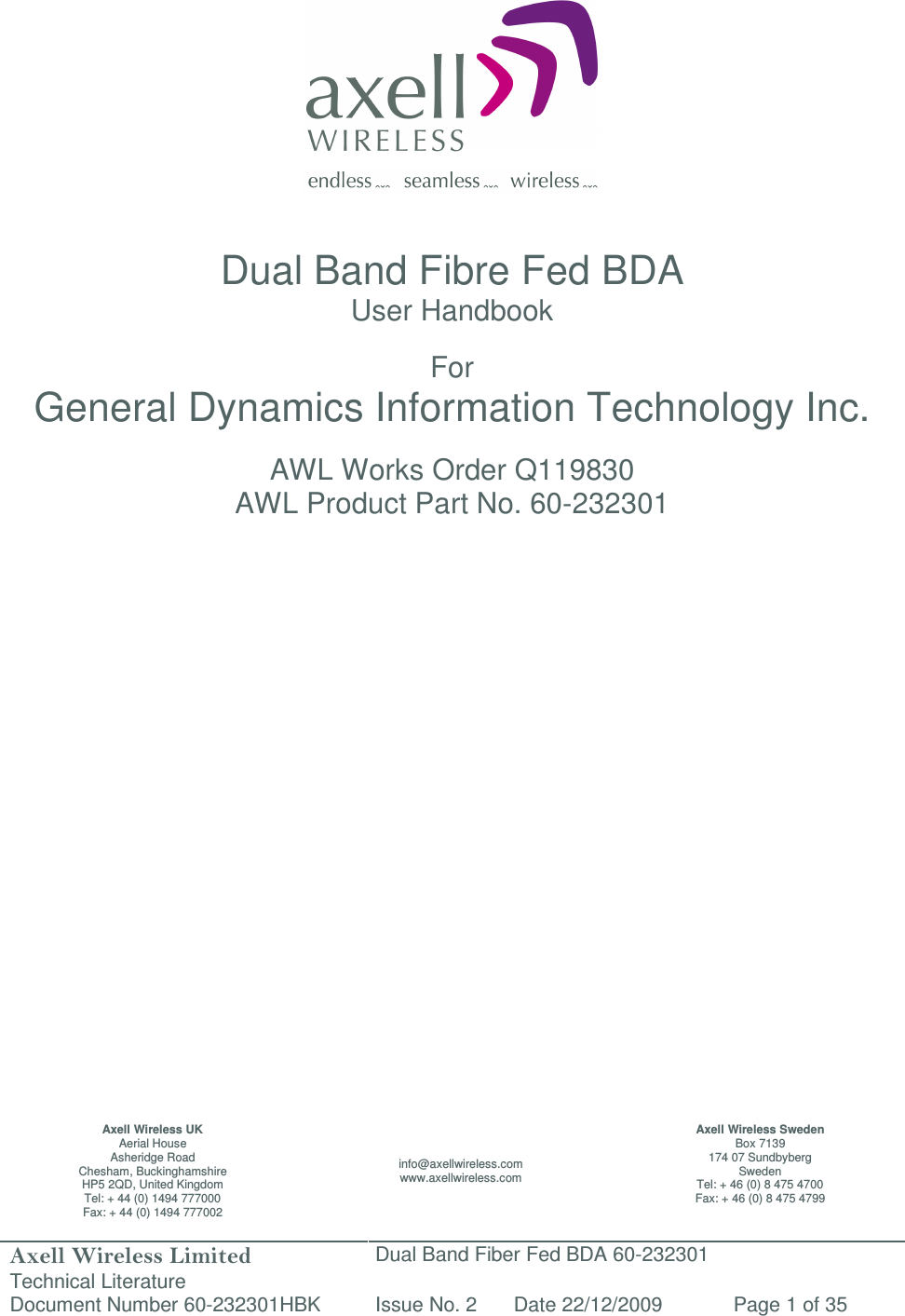 Axell Wireless Limited Technical Literature Dual Band Fiber Fed BDA 60-232301 Document Number 60-232301HBK Issue No. 2 Date 22/12/2009 Page 1 of 35                   Dual Band Fibre Fed BDA User Handbook  For General Dynamics Information Technology Inc.  AWL Works Order Q119830 AWL Product Part No. 60-232301                           Axell Wireless UK Aerial House Asheridge Road Chesham, Buckinghamshire HP5 2QD, United Kingdom Tel: + 44 (0) 1494 777000 Fax: + 44 (0) 1494 777002 info@axellwireless.com www.axellwireless.com Axell Wireless Sweden Box 7139 174 07 Sundbyberg Sweden Tel: + 46 (0) 8 475 4700 Fax: + 46 (0) 8 475 4799 