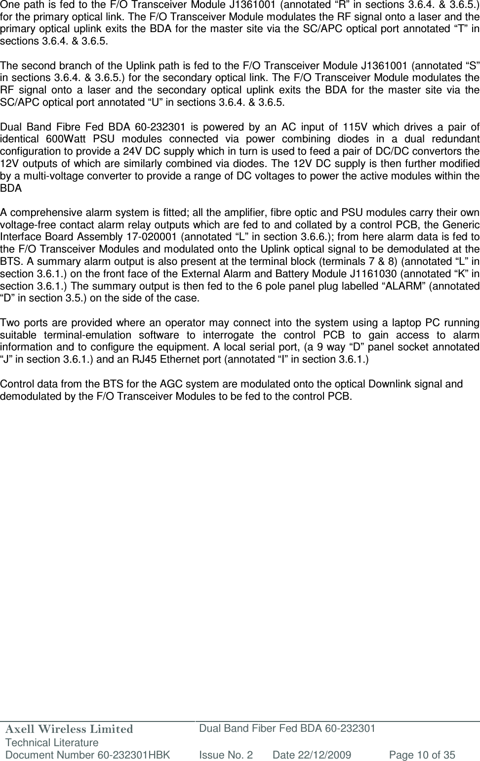 Axell Wireless Limited Technical Literature Dual Band Fiber Fed BDA 60-232301 Document Number 60-232301HBK Issue No. 2 Date 22/12/2009 Page 10 of 35   One path is fed to the F/O Transceiver Module J1361001 (annotated “R” in sections 3.6.4. &amp; 3.6.5.) for the primary optical link. The F/O Transceiver Module modulates the RF signal onto a laser and the primary optical uplink exits the BDA for the master site via the SC/APC optical port annotated “T” in sections 3.6.4. &amp; 3.6.5.   The second branch of the Uplink path is fed to the F/O Transceiver Module J1361001 (annotated “S” in sections 3.6.4. &amp; 3.6.5.) for the secondary optical link. The F/O Transceiver Module modulates the RF  signal  onto  a  laser  and  the  secondary  optical  uplink  exits  the  BDA  for  the  master  site  via  the SC/APC optical port annotated “U” in sections 3.6.4. &amp; 3.6.5.  Dual  Band  Fibre  Fed  BDA  60-232301  is  powered  by  an  AC  input  of  115V  which  drives  a  pair  of identical  600Watt  PSU  modules  connected  via  power  combining  diodes  in  a  dual  redundant configuration to provide a 24V DC supply which in turn is used to feed a pair of DC/DC convertors the 12V outputs of which are similarly combined via diodes. The 12V DC supply is then further modified by a multi-voltage converter to provide a range of DC voltages to power the active modules within the BDA  A comprehensive alarm system is fitted; all the amplifier, fibre optic and PSU modules carry their own voltage-free contact alarm relay outputs which are fed to and collated by a control PCB, the Generic Interface Board Assembly 17-020001 (annotated “L” in section 3.6.6.); from here alarm data is fed to the F/O Transceiver Modules and modulated onto the Uplink optical signal to be demodulated at the BTS. A summary alarm output is also present at the terminal block (terminals 7 &amp; 8) (annotated “L” in section 3.6.1.) on the front face of the External Alarm and Battery Module J1161030 (annotated “K” in section 3.6.1.) The summary output is then fed to the 6 pole panel plug labelled “ALARM” (annotated “D” in section 3.5.) on the side of the case.   Two ports are provided where an operator may  connect into the system using  a laptop PC  running suitable  terminal-emulation  software  to  interrogate  the  control  PCB  to  gain  access  to  alarm information and to configure the equipment. A local serial port, (a 9 way “D” panel socket annotated “J” in section 3.6.1.) and an RJ45 Ethernet port (annotated “I” in section 3.6.1.)  Control data from the BTS for the AGC system are modulated onto the optical Downlink signal and demodulated by the F/O Transceiver Modules to be fed to the control PCB.        