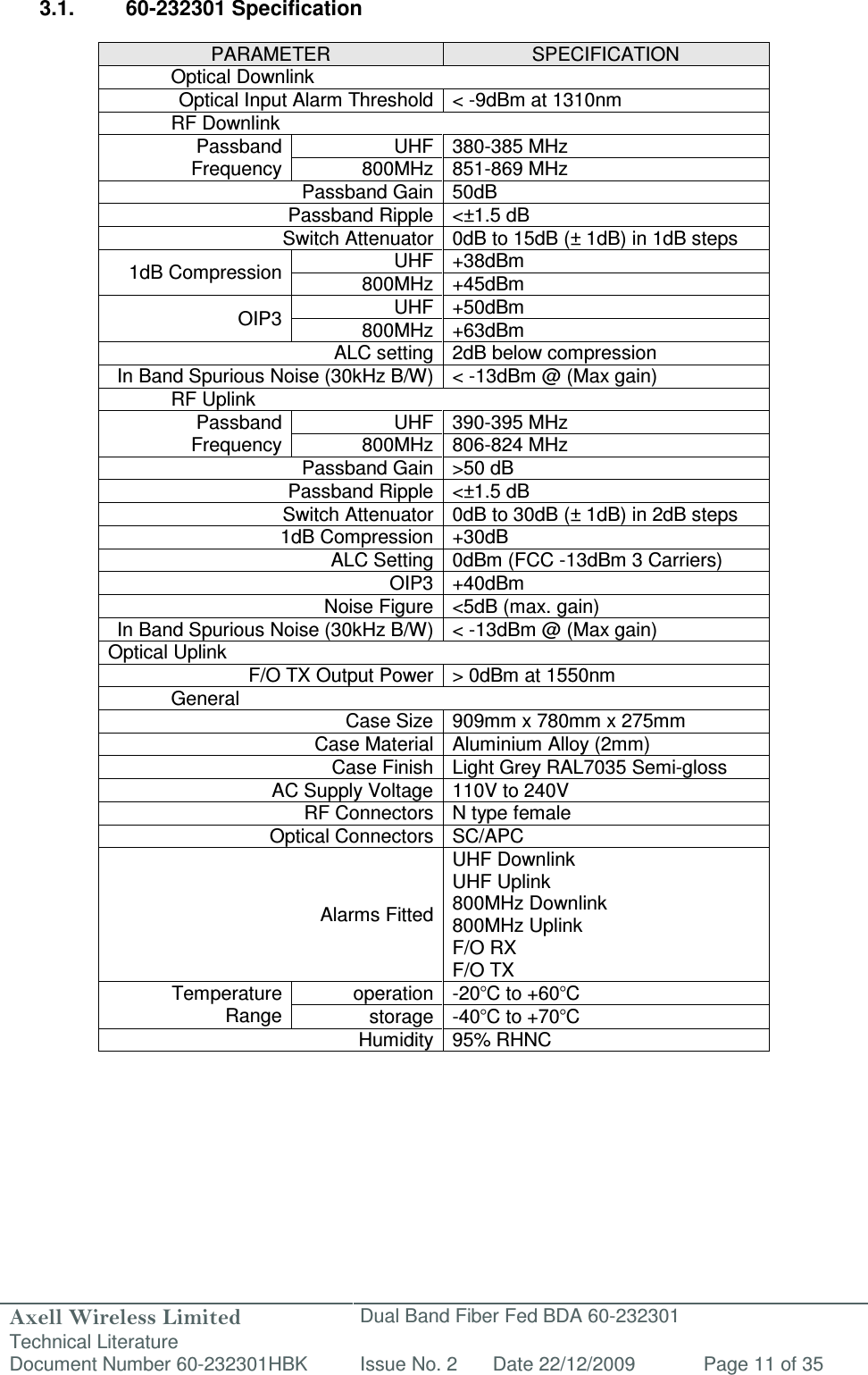 Axell Wireless Limited Technical Literature Dual Band Fiber Fed BDA 60-232301 Document Number 60-232301HBK Issue No. 2 Date 22/12/2009 Page 11 of 35   3.1.  60-232301 Specification  PARAMETER  SPECIFICATION   Optical Downlink Optical Input Alarm Threshold &lt; -9dBm at 1310nm   RF Downlink Passband Frequency UHF 380-385 MHz 800MHz 851-869 MHz Passband Gain 50dB  Passband Ripple &lt;±1.5 dB Switch Attenuator 0dB to 15dB (± 1dB) in 1dB steps 1dB Compression UHF +38dBm 800MHz +45dBm OIP3 UHF +50dBm 800MHz +63dBm  ALC setting 2dB below compression In Band Spurious Noise (30kHz B/W) &lt; -13dBm @ (Max gain)   RF Uplink Passband Frequency UHF 390-395 MHz 800MHz 806-824 MHz Passband Gain &gt;50 dB  Passband Ripple &lt;±1.5 dB Switch Attenuator 0dB to 30dB (± 1dB) in 2dB steps 1dB Compression +30dB ALC Setting 0dBm (FCC -13dBm 3 Carriers) OIP3 +40dBm  Noise Figure &lt;5dB (max. gain) In Band Spurious Noise (30kHz B/W) &lt; -13dBm @ (Max gain) Optical Uplink F/O TX Output Power &gt; 0dBm at 1550nm   General Case Size 909mm x 780mm x 275mm Case Material Aluminium Alloy (2mm) Case Finish Light Grey RAL7035 Semi-gloss AC Supply Voltage 110V to 240V RF Connectors N type female Optical Connectors SC/APC Alarms Fitted UHF Downlink UHF Uplink 800MHz Downlink 800MHz Uplink F/O RX F/O TX Temperature Range operation -20°C to +60°C storage -40°C to +70°C Humidity 95% RHNC   