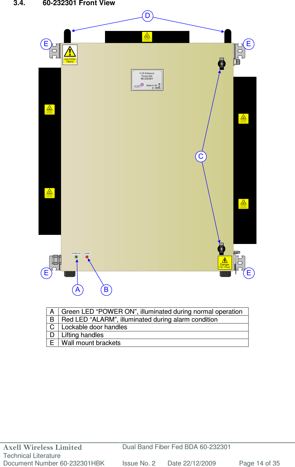 Axell Wireless Limited Technical Literature Dual Band Fiber Fed BDA 60-232301 Document Number 60-232301HBK Issue No. 2 Date 22/12/2009 Page 14 of 35  DangerHigh VoltagePOWER ON ALARMCell EnhancerProduct Ref60-232301Made in UKCAUTIONHot Surfac eCAUTIONHot Surfac eCAUTIONHot Surfac eCAUTIONHot SurfaceCAUTIONHot SurfaceA BCDE EE E 3.4.  60-232301 Front View                                         A  Green LED “POWER ON”, illuminated during normal operation B Red LED “ALARM”, illuminated during alarm condition C Lockable door handles D Lifting handles E  Wall mount brackets         