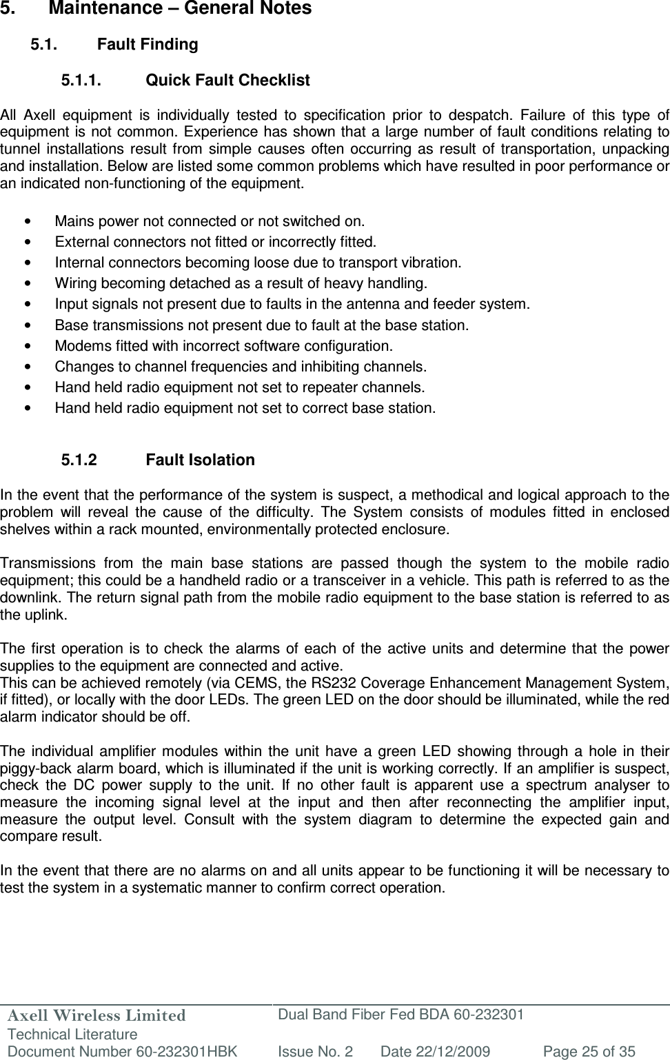 Axell Wireless Limited Technical Literature Dual Band Fiber Fed BDA 60-232301 Document Number 60-232301HBK Issue No. 2 Date 22/12/2009 Page 25 of 35   5.  Maintenance – General Notes  5.1.  Fault Finding  5.1.1.  Quick Fault Checklist  All  Axell  equipment  is  individually  tested  to  specification  prior  to  despatch.  Failure  of  this  type  of equipment is not common. Experience has shown that a large number of fault conditions relating to tunnel  installations  result  from  simple  causes  often  occurring  as  result  of  transportation,  unpacking and installation. Below are listed some common problems which have resulted in poor performance or an indicated non-functioning of the equipment.  •  Mains power not connected or not switched on. •  External connectors not fitted or incorrectly fitted. •  Internal connectors becoming loose due to transport vibration. •  Wiring becoming detached as a result of heavy handling. •  Input signals not present due to faults in the antenna and feeder system. •  Base transmissions not present due to fault at the base station. •  Modems fitted with incorrect software configuration. •  Changes to channel frequencies and inhibiting channels. •  Hand held radio equipment not set to repeater channels. •  Hand held radio equipment not set to correct base station.   5.1.2  Fault Isolation  In the event that the performance of the system is suspect, a methodical and logical approach to the problem  will  reveal  the  cause  of  the  difficulty.  The  System  consists  of  modules  fitted  in  enclosed shelves within a rack mounted, environmentally protected enclosure.  Transmissions  from  the  main  base  stations  are  passed  though  the  system  to  the  mobile  radio equipment; this could be a handheld radio or a transceiver in a vehicle. This path is referred to as the downlink. The return signal path from the mobile radio equipment to the base station is referred to as the uplink.  The first operation is  to  check  the alarms  of each of the active  units  and determine that  the  power supplies to the equipment are connected and active. This can be achieved remotely (via CEMS, the RS232 Coverage Enhancement Management System, if fitted), or locally with the door LEDs. The green LED on the door should be illuminated, while the red alarm indicator should be off.   The  individual  amplifier  modules within  the  unit  have  a  green  LED  showing through  a  hole  in  their piggy-back alarm board, which is illuminated if the unit is working correctly. If an amplifier is suspect, check  the  DC  power  supply  to  the  unit.  If  no  other  fault  is  apparent  use  a  spectrum  analyser  to measure  the  incoming  signal  level  at  the  input  and  then  after  reconnecting  the  amplifier  input, measure  the  output  level.  Consult  with  the  system  diagram  to  determine  the  expected  gain  and compare result.  In the event that there are no alarms on and all units appear to be functioning it will be necessary to test the system in a systematic manner to confirm correct operation.   