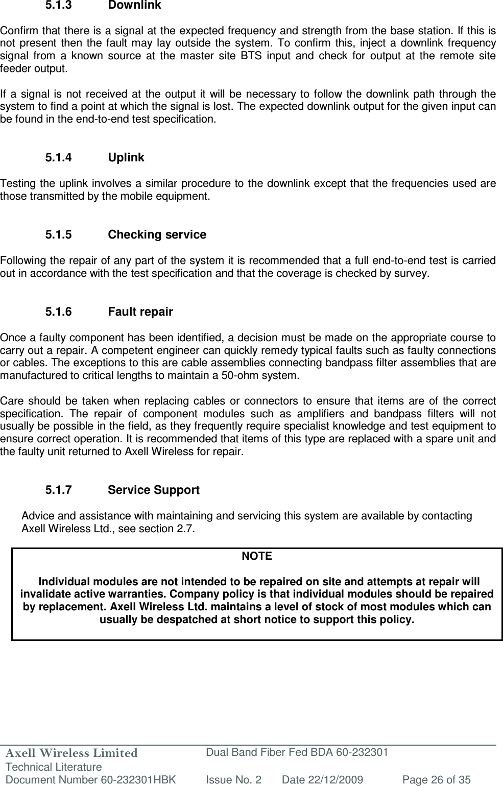 Axell Wireless Limited Technical Literature Dual Band Fiber Fed BDA 60-232301 Document Number 60-232301HBK Issue No. 2 Date 22/12/2009 Page 26 of 35   5.1.3  Downlink  Confirm that there is a signal at the expected frequency and strength from the base station. If this is not  present  then the fault may  lay outside the system. To confirm  this,  inject a downlink frequency signal  from  a  known  source  at  the  master  site  BTS  input  and  check  for  output  at  the  remote  site feeder output.  If  a signal  is not received at  the output it  will be  necessary to follow the  downlink  path through the system to find a point at which the signal is lost. The expected downlink output for the given input can be found in the end-to-end test specification.   5.1.4  Uplink  Testing the uplink involves a similar procedure to the downlink except that the frequencies used are those transmitted by the mobile equipment.   5.1.5  Checking service  Following the repair of any part of the system it is recommended that a full end-to-end test is carried out in accordance with the test specification and that the coverage is checked by survey.   5.1.6  Fault repair  Once a faulty component has been identified, a decision must be made on the appropriate course to carry out a repair. A competent engineer can quickly remedy typical faults such as faulty connections or cables. The exceptions to this are cable assemblies connecting bandpass filter assemblies that are manufactured to critical lengths to maintain a 50-ohm system.   Care  should  be  taken  when  replacing cables  or  connectors  to  ensure  that  items  are  of  the  correct specification.  The  repair  of  component  modules  such  as  amplifiers  and  bandpass  filters  will  not usually be possible in the field, as they frequently require specialist knowledge and test equipment to ensure correct operation. It is recommended that items of this type are replaced with a spare unit and the faulty unit returned to Axell Wireless for repair.   5.1.7  Service Support  Advice and assistance with maintaining and servicing this system are available by contacting Axell Wireless Ltd., see section 2.7.  NOTE  Individual modules are not intended to be repaired on site and attempts at repair will invalidate active warranties. Company policy is that individual modules should be repaired by replacement. Axell Wireless Ltd. maintains a level of stock of most modules which can usually be despatched at short notice to support this policy.   