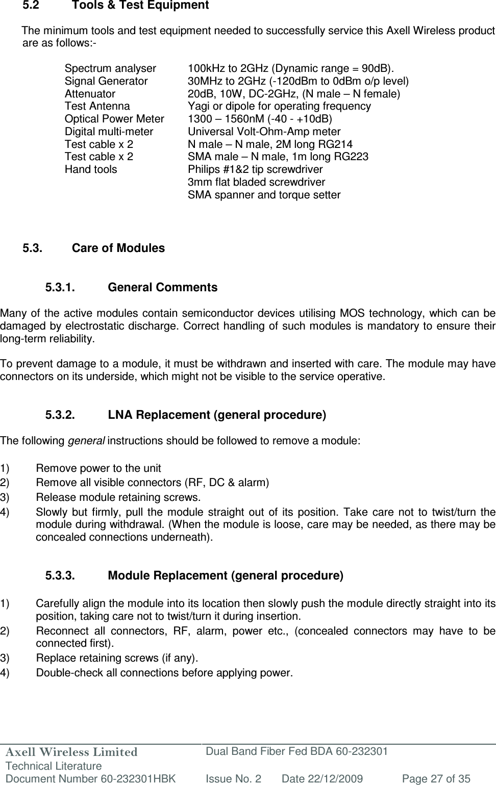 Axell Wireless Limited Technical Literature Dual Band Fiber Fed BDA 60-232301 Document Number 60-232301HBK Issue No. 2 Date 22/12/2009 Page 27 of 35   5.2  Tools &amp; Test Equipment  The minimum tools and test equipment needed to successfully service this Axell Wireless product are as follows:-  Spectrum analyser  100kHz to 2GHz (Dynamic range = 90dB). Signal Generator  30MHz to 2GHz (-120dBm to 0dBm o/p level) Attenuator  20dB, 10W, DC-2GHz, (N male – N female) Test Antenna  Yagi or dipole for operating frequency Optical Power Meter  1300 – 1560nM (-40 - +10dB) Digital multi-meter  Universal Volt-Ohm-Amp meter Test cable x 2  N male – N male, 2M long RG214 Test cable x 2  SMA male – N male, 1m long RG223 Hand tools  Philips #1&amp;2 tip screwdriver 3mm flat bladed screwdriver SMA spanner and torque setter   5.3.  Care of Modules   5.3.1.  General Comments  Many of the active modules contain semiconductor devices utilising MOS technology, which can be damaged by electrostatic discharge. Correct handling of such modules is mandatory to ensure their long-term reliability.  To prevent damage to a module, it must be withdrawn and inserted with care. The module may have connectors on its underside, which might not be visible to the service operative.   5.3.2.  LNA Replacement (general procedure)  The following general instructions should be followed to remove a module:  1)  Remove power to the unit 2)  Remove all visible connectors (RF, DC &amp; alarm) 3)  Release module retaining screws. 4)  Slowly  but  firmly, pull the  module  straight  out  of  its position.  Take  care  not  to  twist/turn  the module during withdrawal. (When the module is loose, care may be needed, as there may be concealed connections underneath).   5.3.3.  Module Replacement (general procedure)  1)  Carefully align the module into its location then slowly push the module directly straight into its position, taking care not to twist/turn it during insertion. 2)  Reconnect  all  connectors,  RF,  alarm,  power  etc.,  (concealed  connectors  may  have  to  be connected first). 3)  Replace retaining screws (if any). 4)  Double-check all connections before applying power. 