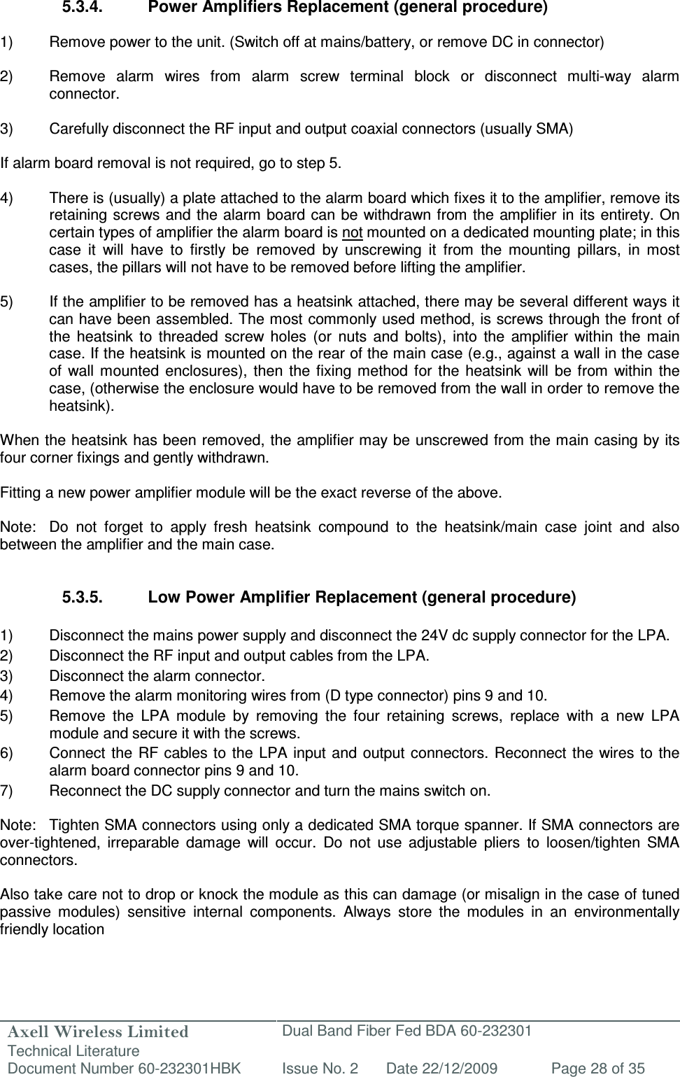 Axell Wireless Limited Technical Literature Dual Band Fiber Fed BDA 60-232301 Document Number 60-232301HBK Issue No. 2 Date 22/12/2009 Page 28 of 35   5.3.4.  Power Amplifiers Replacement (general procedure)  1)  Remove power to the unit. (Switch off at mains/battery, or remove DC in connector)  2)  Remove  alarm  wires  from  alarm  screw  terminal  block  or  disconnect  multi-way  alarm connector.  3)  Carefully disconnect the RF input and output coaxial connectors (usually SMA)  If alarm board removal is not required, go to step 5.  4)  There is (usually) a plate attached to the alarm board which fixes it to the amplifier, remove its retaining screws and the  alarm board can be withdrawn from the  amplifier in  its entirety. On certain types of amplifier the alarm board is not mounted on a dedicated mounting plate; in this case  it  will  have  to  firstly  be  removed  by  unscrewing  it  from  the  mounting  pillars,  in  most cases, the pillars will not have to be removed before lifting the amplifier.  5)  If the amplifier to be removed has a heatsink attached, there may be several different ways it can have been assembled. The most commonly used method, is screws through the front of the  heatsink  to  threaded  screw  holes  (or  nuts  and  bolts),  into  the  amplifier  within  the  main case. If the heatsink is mounted on the rear of the main case (e.g., against a wall in the case of  wall  mounted  enclosures),  then  the  fixing method for  the  heatsink  will  be  from  within  the case, (otherwise the enclosure would have to be removed from the wall in order to remove the heatsink).  When the heatsink has been removed, the amplifier may be unscrewed from the main casing by its four corner fixings and gently withdrawn.  Fitting a new power amplifier module will be the exact reverse of the above.  Note:  Do  not  forget  to  apply  fresh  heatsink  compound  to  the  heatsink/main  case  joint  and  also between the amplifier and the main case.   5.3.5.  Low Power Amplifier Replacement (general procedure)  1)  Disconnect the mains power supply and disconnect the 24V dc supply connector for the LPA. 2)  Disconnect the RF input and output cables from the LPA. 3)  Disconnect the alarm connector. 4)  Remove the alarm monitoring wires from (D type connector) pins 9 and 10. 5)  Remove  the  LPA  module  by  removing  the  four  retaining  screws,  replace  with  a  new  LPA module and secure it with the screws. 6)  Connect  the RF  cables to  the  LPA input and output  connectors. Reconnect the wires to the alarm board connector pins 9 and 10. 7)  Reconnect the DC supply connector and turn the mains switch on.  Note:  Tighten SMA connectors using only a dedicated SMA torque spanner. If SMA connectors are over-tightened,  irreparable  damage  will  occur.  Do  not  use  adjustable  pliers  to  loosen/tighten  SMA connectors.  Also take care not to drop or knock the module as this can damage (or misalign in the case of tuned passive  modules)  sensitive  internal  components.  Always  store  the  modules  in  an  environmentally friendly location  