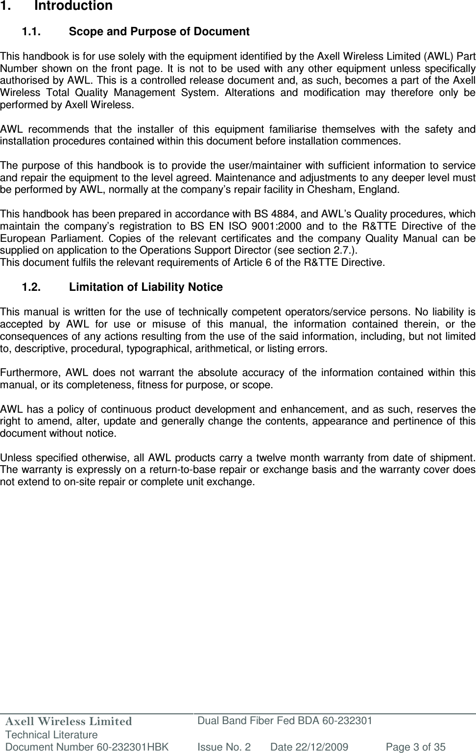 Axell Wireless Limited Technical Literature Dual Band Fiber Fed BDA 60-232301 Document Number 60-232301HBK Issue No. 2 Date 22/12/2009 Page 3 of 35   1.  Introduction  1.1.  Scope and Purpose of Document  This handbook is for use solely with the equipment identified by the Axell Wireless Limited (AWL) Part Number  shown on the  front  page.  It  is  not to be used with  any other  equipment  unless specifically authorised by AWL. This is a controlled release document and, as such, becomes a part of the Axell Wireless  Total  Quality  Management  System.  Alterations  and  modification  may  therefore  only  be performed by Axell Wireless.  AWL  recommends  that  the  installer  of  this  equipment  familiarise  themselves  with  the  safety  and installation procedures contained within this document before installation commences.  The purpose of this handbook is to provide the user/maintainer with sufficient information to service and repair the equipment to the level agreed. Maintenance and adjustments to any deeper level must be performed by AWL, normally at the company’s repair facility in Chesham, England.  This handbook has been prepared in accordance with BS 4884, and AWL’s Quality procedures, which maintain  the  company’s  registration  to  BS  EN  ISO  9001:2000  and  to  the  R&amp;TTE  Directive  of  the European  Parliament.  Copies  of  the  relevant  certificates  and  the  company  Quality  Manual  can  be supplied on application to the Operations Support Director (see section 2.7.). This document fulfils the relevant requirements of Article 6 of the R&amp;TTE Directive.  1.2.  Limitation of Liability Notice  This manual is  written for the use of technically competent operators/service persons. No liability is accepted  by  AWL  for  use  or  misuse  of  this  manual,  the  information  contained  therein,  or  the consequences of any actions resulting from the use of the said information, including, but not limited to, descriptive, procedural, typographical, arithmetical, or listing errors.  Furthermore,  AWL  does  not  warrant  the  absolute  accuracy  of  the  information  contained  within  this manual, or its completeness, fitness for purpose, or scope.  AWL has a policy of continuous product development and enhancement, and as such, reserves the right to amend, alter, update and generally change the contents, appearance and pertinence of this document without notice.  Unless specified otherwise, all AWL products carry a twelve month warranty from date of shipment. The warranty is expressly on a return-to-base repair or exchange basis and the warranty cover does not extend to on-site repair or complete unit exchange.      