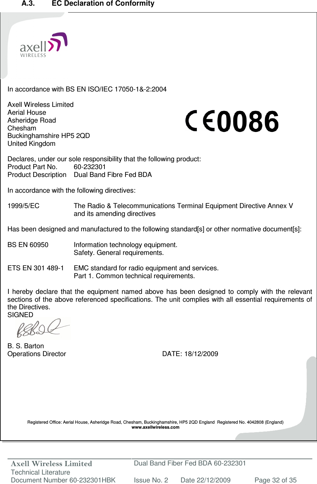 Axell Wireless Limited Technical Literature Dual Band Fiber Fed BDA 60-232301 Document Number 60-232301HBK Issue No. 2 Date 22/12/2009 Page 32 of 35   A.3.  EC Declaration of Conformity           In accordance with BS EN ISO/IEC 17050-1&amp;-2:2004  Axell Wireless Limited Aerial House Asheridge Road Chesham Buckinghamshire HP5 2QD United Kingdom  Declares, under our sole responsibility that the following product: Product Part No.  60-232301 Product Description  Dual Band Fibre Fed BDA  In accordance with the following directives:  1999/5/EC    The Radio &amp; Telecommunications Terminal Equipment Directive Annex V       and its amending directives  Has been designed and manufactured to the following standard[s] or other normative document[s]:  BS EN 60950    Information technology equipment.        Safety. General requirements.   ETS EN 301 489-1  EMC standard for radio equipment and services.        Part 1.  Common technical requirements.  I  hereby  declare  that  the  equipment  named  above  has  been  designed  to  comply  with  the  relevant sections of the above referenced specifications. The unit complies with all essential requirements of the Directives. SIGNED    B. S. Barton Operations Director          DATE: 18/12/2009         Registered Office: Aerial House, Asheridge Road, Chesham, Buckinghamshire, HP5 2QD England  Registered No. 4042808 (England) www.axellwireless.com  