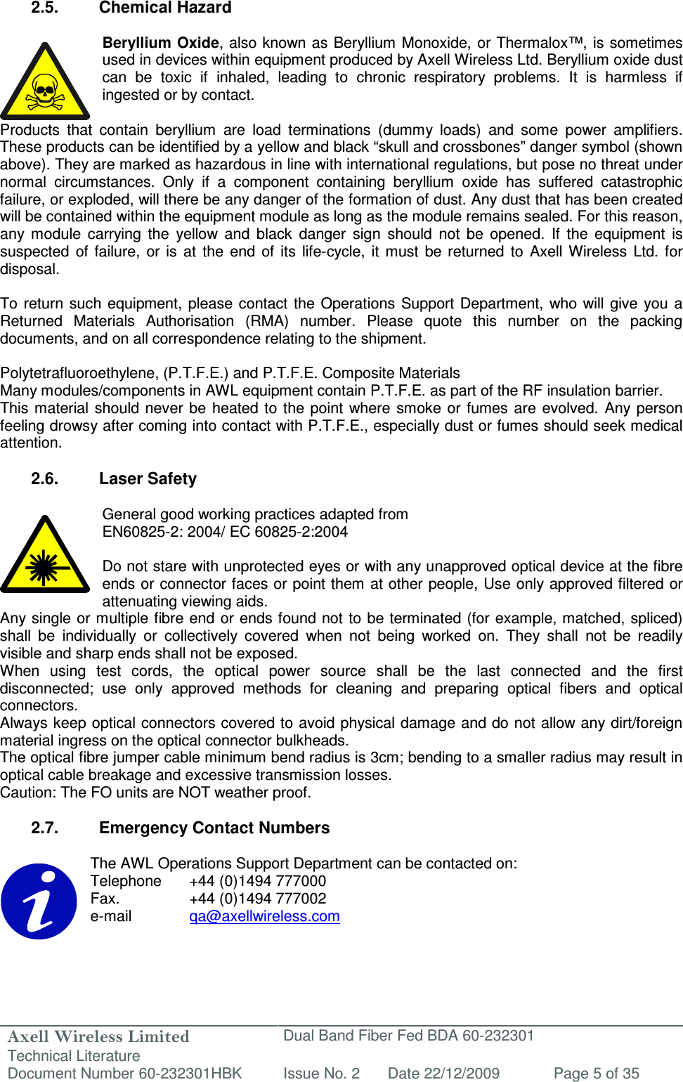 Axell Wireless Limited Technical Literature Dual Band Fiber Fed BDA 60-232301 Document Number 60-232301HBK Issue No. 2 Date 22/12/2009 Page 5 of 35   2.5.  Chemical Hazard  Beryllium Oxide, also known as Beryllium Monoxide, or Thermalox™, is sometimes used in devices within equipment produced by Axell Wireless Ltd. Beryllium oxide dust can  be  toxic  if  inhaled,  leading  to  chronic  respiratory  problems.  It  is  harmless  if ingested or by contact.  Products  that  contain  beryllium  are  load  terminations  (dummy  loads)  and  some  power  amplifiers. These products can be identified by a yellow and black “skull and crossbones” danger symbol (shown above). They are marked as hazardous in line with international regulations, but pose no threat under normal  circumstances.  Only  if  a  component  containing  beryllium  oxide  has  suffered  catastrophic failure, or exploded, will there be any danger of the formation of dust. Any dust that has been created will be contained within the equipment module as long as the module remains sealed. For this reason, any  module  carrying  the  yellow  and  black  danger  sign  should  not  be  opened.  If  the  equipment  is suspected  of  failure,  or  is  at  the  end  of  its  life-cycle,  it  must  be  returned  to  Axell  Wireless  Ltd.  for disposal.  To return such equipment,  please contact the  Operations  Support  Department,  who will  give  you a Returned  Materials  Authorisation  (RMA)  number.  Please  quote  this  number  on  the  packing documents, and on all correspondence relating to the shipment.  Polytetrafluoroethylene, (P.T.F.E.) and P.T.F.E. Composite Materials Many modules/components in AWL equipment contain P.T.F.E. as part of the RF insulation barrier. This material  should never be heated to the point where  smoke  or fumes  are  evolved. Any  person feeling drowsy after coming into contact with P.T.F.E., especially dust or fumes should seek medical attention.  2.6.  Laser Safety  General good working practices adapted from EN60825-2: 2004/ EC 60825-2:2004  Do not stare with unprotected eyes or with any unapproved optical device at the fibre ends or connector faces or point them at other people, Use only approved filtered or attenuating viewing aids. Any single or multiple fibre end or ends found not to be terminated (for example, matched, spliced) shall  be  individually  or  collectively  covered  when  not  being  worked  on.  They  shall  not  be  readily visible and sharp ends shall not be exposed. When  using  test  cords,  the  optical  power  source  shall  be  the  last  connected  and  the  first disconnected;  use  only  approved  methods  for  cleaning  and  preparing  optical  fibers  and  optical connectors. Always keep optical connectors covered to avoid physical damage and do not allow any dirt/foreign material ingress on the optical connector bulkheads. The optical fibre jumper cable minimum bend radius is 3cm; bending to a smaller radius may result in optical cable breakage and excessive transmission losses. Caution: The FO units are NOT weather proof.  2.7.  Emergency Contact Numbers  The AWL Operations Support Department can be contacted on: Telephone   +44 (0)1494 777000 Fax.    +44 (0)1494 777002 e-mail    qa@axellwireless.com    