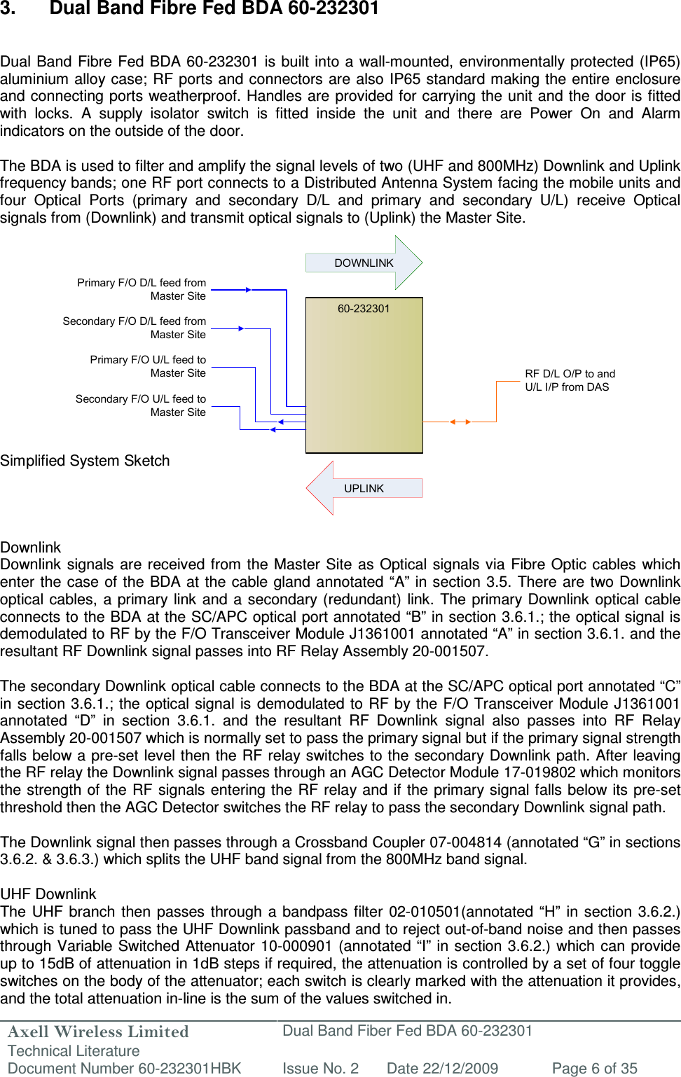 Axell Wireless Limited Technical Literature Dual Band Fiber Fed BDA 60-232301 Document Number 60-232301HBK Issue No. 2 Date 22/12/2009 Page 6 of 35  60-232301Primary F/O D/L feed from Master SiteSecondary F/O U/L feed to Master SiteRF D/L O/P to and U/L I/P from DASDOWNLINKUPLINKSecondary F/O D/L feed from Master SitePrimary F/O U/L feed to Master Site 3.  Dual Band Fibre Fed BDA 60-232301   Dual Band  Fibre Fed BDA 60-232301 is built into a  wall-mounted, environmentally protected  (IP65) aluminium alloy  case; RF ports and connectors are also IP65 standard making the entire enclosure and connecting ports weatherproof. Handles are provided for carrying the unit and the door is fitted with  locks.  A  supply  isolator  switch  is  fitted  inside  the  unit  and  there  are  Power  On  and  Alarm indicators on the outside of the door.  The BDA is used to filter and amplify the signal levels of two (UHF and 800MHz) Downlink and Uplink frequency bands; one RF port connects to a Distributed Antenna System facing the mobile units and four  Optical  Ports  (primary  and  secondary  D/L  and  primary  and  secondary  U/L)  receive  Optical signals from (Downlink) and transmit optical signals to (Uplink) the Master Site.              Simplified System Sketch     Downlink Downlink signals are received from the Master Site  as  Optical signals via Fibre Optic cables  which enter the case of  the BDA at the  cable gland annotated “A” in section 3.5. There are two Downlink optical cables, a  primary  link and  a  secondary  (redundant)  link. The  primary Downlink optical cable connects to the BDA at the SC/APC optical port annotated “B” in section 3.6.1.; the optical signal is demodulated to RF by the F/O Transceiver Module J1361001 annotated “A” in section 3.6.1. and the resultant RF Downlink signal passes into RF Relay Assembly 20-001507.  The secondary Downlink optical cable connects to the BDA at the SC/APC optical port annotated “C” in section 3.6.1.; the optical signal is demodulated to RF by the  F/O Transceiver Module J1361001 annotated  “D”  in  section  3.6.1.  and  the  resultant  RF  Downlink  signal  also  passes  into  RF  Relay Assembly 20-001507 which is normally set to pass the primary signal but if the primary signal strength falls below a pre-set level then the RF relay switches to the secondary Downlink path. After leaving the RF relay the Downlink signal passes through an AGC Detector Module 17-019802 which monitors the strength of the RF signals entering the RF  relay and  if the  primary signal falls below its  pre-set threshold then the AGC Detector switches the RF relay to pass the secondary Downlink signal path.  The Downlink signal then passes through a Crossband Coupler 07-004814 (annotated “G” in sections 3.6.2. &amp; 3.6.3.) which splits the UHF band signal from the 800MHz band signal.  UHF Downlink The UHF  branch  then  passes  through  a bandpass  filter  02-010501(annotated  “H”  in section 3.6.2.) which is tuned to pass the UHF Downlink passband and to reject out-of-band noise and then passes through Variable Switched Attenuator 10-000901  (annotated “I” in  section 3.6.2.) which can provide up to 15dB of attenuation in 1dB steps if required, the attenuation is controlled by a set of four toggle switches on the body of the attenuator; each switch is clearly marked with the attenuation it provides, and the total attenuation in-line is the sum of the values switched in.  