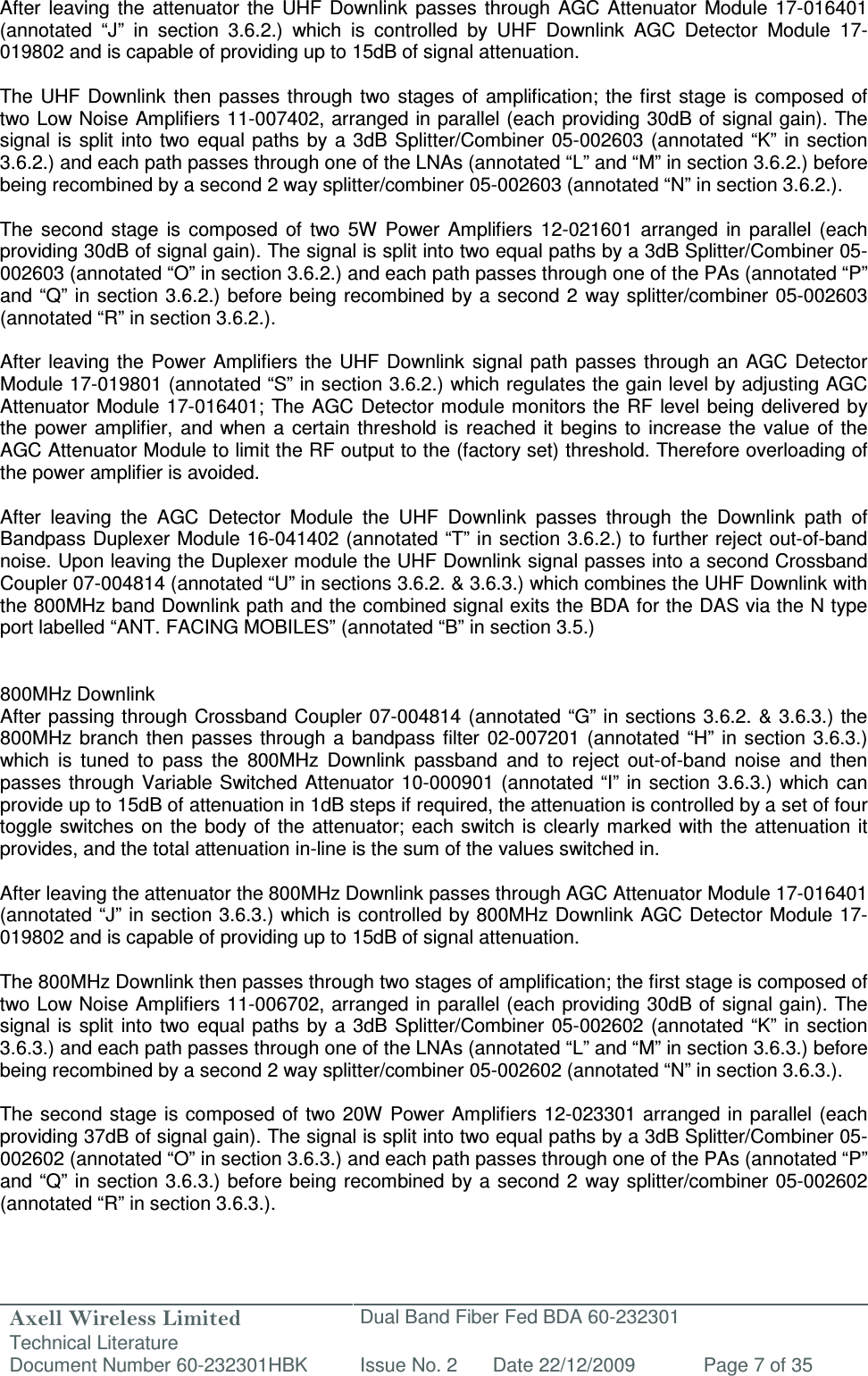 Axell Wireless Limited Technical Literature Dual Band Fiber Fed BDA 60-232301 Document Number 60-232301HBK Issue No. 2 Date 22/12/2009 Page 7 of 35   After  leaving  the attenuator  the  UHF  Downlink  passes  through AGC Attenuator  Module  17-016401 (annotated  “J”  in  section  3.6.2.)  which  is  controlled  by  UHF  Downlink  AGC  Detector  Module  17-019802 and is capable of providing up to 15dB of signal attenuation.   The UHF  Downlink  then passes  through two stages  of  amplification; the  first  stage  is composed of two Low Noise Amplifiers 11-007402, arranged in parallel (each providing 30dB of signal gain). The signal is split  into  two equal paths by a 3dB Splitter/Combiner 05-002603 (annotated “K” in  section 3.6.2.) and each path passes through one of the LNAs (annotated “L” and “M” in section 3.6.2.) before being recombined by a second 2 way splitter/combiner 05-002603 (annotated “N” in section 3.6.2.).  The  second  stage  is  composed  of  two  5W  Power  Amplifiers  12-021601  arranged  in  parallel  (each providing 30dB of signal gain). The signal is split into two equal paths by a 3dB Splitter/Combiner 05-002603 (annotated “O” in section 3.6.2.) and each path passes through one of the PAs (annotated “P” and “Q” in section 3.6.2.) before being recombined by a second  2  way splitter/combiner 05-002603 (annotated “R” in section 3.6.2.).  After  leaving the  Power Amplifiers the UHF  Downlink signal  path passes through an  AGC Detector Module 17-019801 (annotated “S” in section 3.6.2.) which regulates the gain level by adjusting AGC Attenuator Module  17-016401; The AGC Detector module monitors the RF level being  delivered by the  power amplifier,  and when  a  certain  threshold is reached  it  begins  to increase  the  value  of the AGC Attenuator Module to limit the RF output to the (factory set) threshold. Therefore overloading of the power amplifier is avoided.  After  leaving  the  AGC  Detector  Module  the  UHF  Downlink  passes  through  the  Downlink  path  of Bandpass Duplexer Module 16-041402 (annotated “T” in section 3.6.2.) to further reject out-of-band noise. Upon leaving the Duplexer module the UHF Downlink signal passes into a second Crossband Coupler 07-004814 (annotated “U” in sections 3.6.2. &amp; 3.6.3.) which combines the UHF Downlink with the 800MHz band Downlink path and the combined signal exits the BDA for the DAS via the N type port labelled “ANT. FACING MOBILES” (annotated “B” in section 3.5.)   800MHz Downlink After passing through  Crossband Coupler  07-004814  (annotated “G” in sections 3.6.2. &amp; 3.6.3.) the 800MHz  branch  then  passes through  a  bandpass filter 02-007201 (annotated  “H”  in  section  3.6.3.) which  is  tuned  to  pass  the  800MHz  Downlink  passband  and  to  reject  out-of-band  noise  and  then passes  through Variable  Switched Attenuator 10-000901 (annotated “I”  in section 3.6.3.) which  can provide up to 15dB of attenuation in 1dB steps if required, the attenuation is controlled by a set of four toggle switches on  the  body of the attenuator; each  switch is clearly marked with  the  attenuation  it provides, and the total attenuation in-line is the sum of the values switched in.   After leaving the attenuator the 800MHz Downlink passes through AGC Attenuator Module 17-016401 (annotated “J” in section 3.6.3.) which is controlled by 800MHz Downlink AGC Detector Module 17-019802 and is capable of providing up to 15dB of signal attenuation.   The 800MHz Downlink then passes through two stages of amplification; the first stage is composed of two Low Noise Amplifiers 11-006702, arranged in parallel (each providing 30dB of signal gain). The signal is split  into  two equal paths by a 3dB Splitter/Combiner 05-002602 (annotated “K” in  section 3.6.3.) and each path passes through one of the LNAs (annotated “L” and “M” in section 3.6.3.) before being recombined by a second 2 way splitter/combiner 05-002602 (annotated “N” in section 3.6.3.).  The second stage is composed of two  20W  Power  Amplifiers  12-023301 arranged in parallel (each providing 37dB of signal gain). The signal is split into two equal paths by a 3dB Splitter/Combiner 05-002602 (annotated “O” in section 3.6.3.) and each path passes through one of the PAs (annotated “P” and “Q” in section 3.6.3.) before being recombined by a second  2  way splitter/combiner 05-002602 (annotated “R” in section 3.6.3.). 