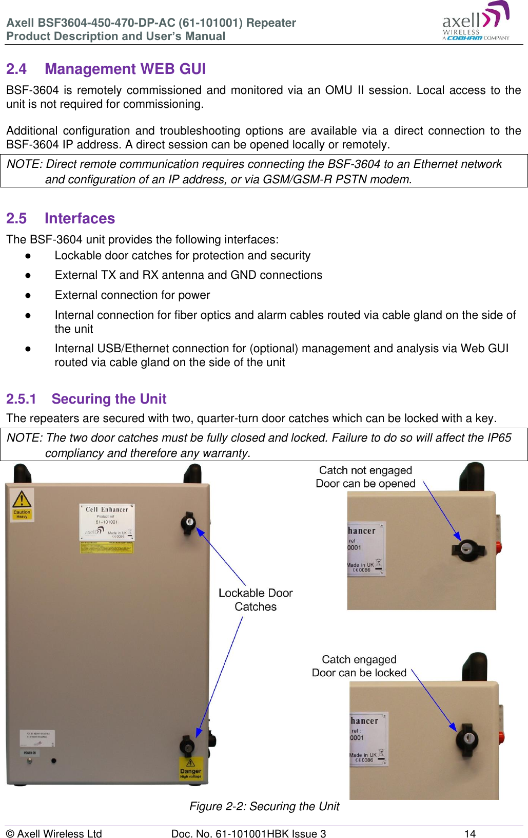 Axell BSF3604-450-470-DP-AC (61-101001) Repeater Product Description and User’s Manual © Axell Wireless Ltd Doc. No. 61-101001HBK Issue 3 14 2.4 Management WEB GUI BSF-3604 is remotely commissioned and monitored via an OMU II session. Local access to the unit is not required for commissioning. Additional configuration and troubleshooting options are available via a direct connection to the BSF-3604 IP address. A direct session can be opened locally or remotely. NOTE: Direct remote communication requires connecting the BSF-3604 to an Ethernet network and configuration of an IP address, or via GSM/GSM-R PSTN modem. 2.5 Interfaces The BSF-3604 unit provides the following interfaces: ● Lockable door catches for protection and security ● External TX and RX antenna and GND connections ● External connection for power ● Internal connection for fiber optics and alarm cables routed via cable gland on the side of the unit ● Internal USB/Ethernet connection for (optional) management and analysis via Web GUI routed via cable gland on the side of the unit 2.5.1 Securing the Unit The repeaters are secured with two, quarter-turn door catches which can be locked with a key. NOTE: The two door catches must be fully closed and locked. Failure to do so will affect the IP65 compliancy and therefore any warranty. Figure 2-2: Securing the Unit