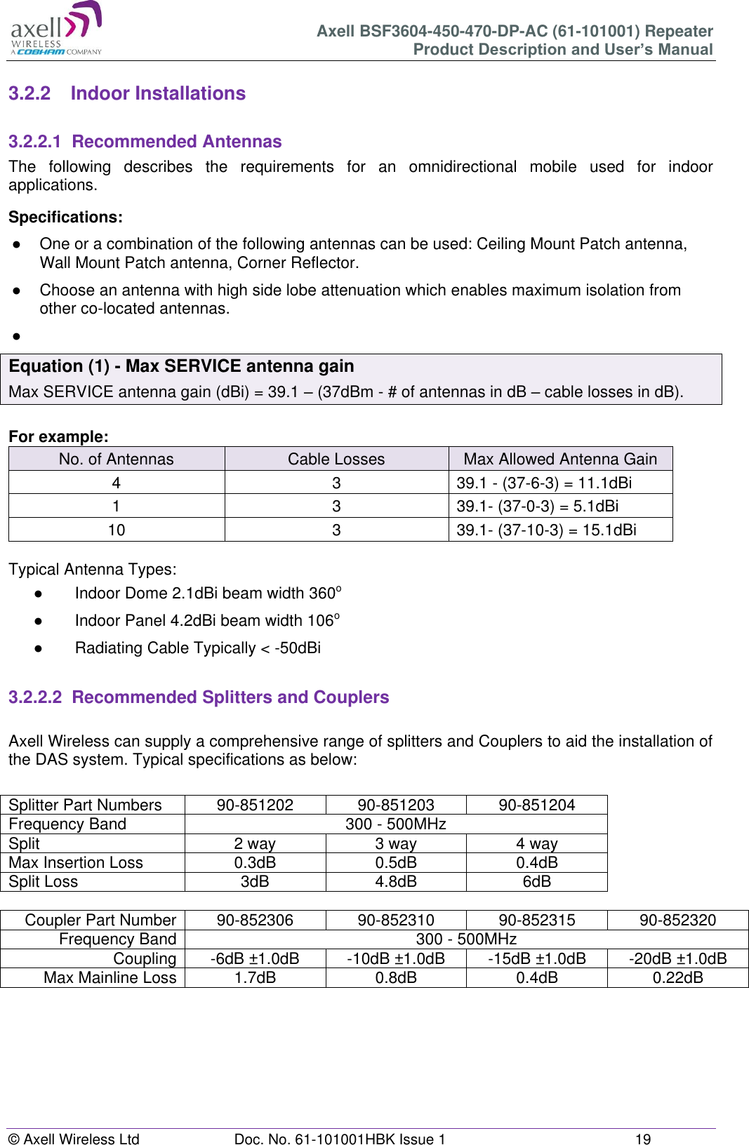Axell BSF3604-450-470-DP-AC (61-101001) Repeater Product Description and User’s Manual © Axell Wireless Ltd Doc. No. 61-101001HBK Issue 1 19 3.2.2 Indoor Installations 3.2.2.1 Recommended Antennas The following describes the requirements for an omnidirectional mobile used for indoor applications. Specifications: ● One or a combination of the following antennas can be used: Ceiling Mount Patch antenna, Wall Mount Patch antenna, Corner Reflector. ● Choose an antenna with high side lobe attenuation which enables maximum isolation from other co-located antennas. ● Equation (1) - Max SERVICE antenna gain Max SERVICE antenna gain (dBi) = 39.1 – (37dBm - # of antennas in dB – cable losses in dB). For example: No. of Antennas Cable Losses Max Allowed Antenna Gain 4 3 39.1 - (37-6-3) = 11.1dBi 1 3 39.1- (37-0-3) = 5.1dBi 10 3 39.1- (37-10-3) = 15.1dBi Typical Antenna Types: ● Indoor Dome 2.1dBi beam width 360o ● Indoor Panel 4.2dBi beam width 106o ● Radiating Cable Typically < -50dBi 3.2.2.2 Recommended Splitters and Couplers Axell Wireless can supply a comprehensive range of splitters and Couplers to aid the installation of the DAS system. Typical specifications as below: Splitter Part Numbers 90-851202 90-851203 90-851204 Frequency Band 300 - 500MHz Split 2 way 3 way 4 way Max Insertion Loss 0.3dB 0.5dB 0.4dB Split Loss 3dB 4.8dB 6dB Coupler Part Number 90-852306 90-852310 90-852315 90-852320 Frequency Band 300 - 500MHz Coupling -6dB ±1.0dB -10dB ±1.0dB -15dB ±1.0dB -20dB ±1.0dB Max Mainline Loss 1.7dB 0.8dB 0.4dB 0.22dB