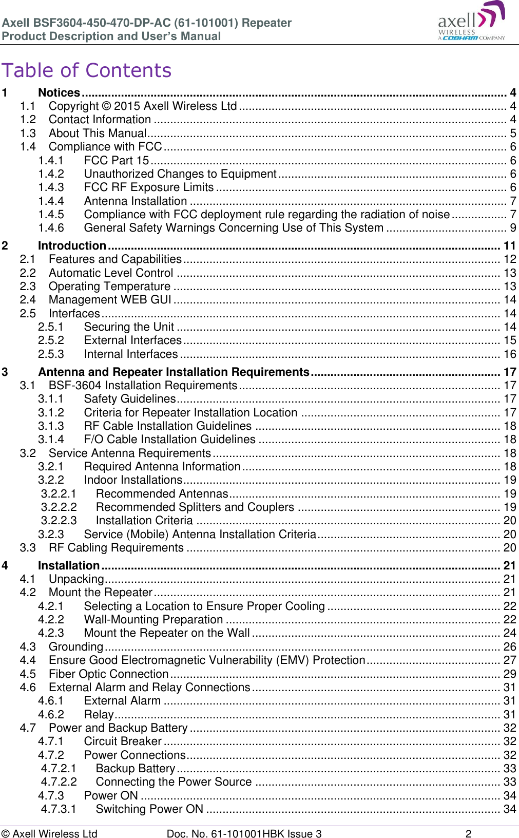 Axell BSF3604-450-470-DP-AC (61-101001) Repeater Product Description and User’s Manual © Axell Wireless Ltd Doc. No. 61-101001HBK Issue 3 2 Table of Contents 1 Notices .................................................................................................................................. 4 1.1 Copyright © 2015 Axell Wireless Ltd .................................................................................. 4 1.2 Contact Information ............................................................................................................ 4 1.3 About This Manual .............................................................................................................. 5 1.4 Compliance with FCC ......................................................................................................... 6 1.4.1 FCC Part 15 ............................................................................................................. 6 1.4.2 Unauthorized Changes to Equipment ...................................................................... 6 1.4.3 FCC RF Exposure Limits ......................................................................................... 6 1.4.4 Antenna Installation ................................................................................................. 7 1.4.5 Compliance with FCC deployment rule regarding the radiation of noise ................. 7 1.4.6 General Safety Warnings Concerning Use of This System ..................................... 9 2 Introduction ........................................................................................................................ 11 2.1 Features and Capabilities ................................................................................................. 12 2.2 Automatic Level Control ................................................................................................... 13 2.3 Operating Temperature .................................................................................................... 13 2.4 Management WEB GUI .................................................................................................... 14 2.5 Interfaces .......................................................................................................................... 14 2.5.1 Securing the Unit ................................................................................................... 14 2.5.2 External Interfaces ................................................................................................. 15 2.5.3 Internal Interfaces .................................................................................................. 16 3 Antenna and Repeater Installation Requirements .......................................................... 17 3.1 BSF-3604 Installation Requirements ................................................................................ 17 3.1.1 Safety Guidelines ................................................................................................... 17 3.1.2 Criteria for Repeater Installation Location ............................................................. 17 3.1.3 RF Cable Installation Guidelines ........................................................................... 18 3.1.4 F/O Cable Installation Guidelines .......................................................................... 18 3.2 Service Antenna Requirements ........................................................................................ 18 3.2.1 Required Antenna Information ............................................................................... 18 3.2.2 Indoor Installations ................................................................................................. 19 3.2.2.1 Recommended Antennas ................................................................................... 19 3.2.2.2 Recommended Splitters and Couplers .............................................................. 19 3.2.2.3 Installation Criteria ............................................................................................. 20 3.2.3 Service (Mobile) Antenna Installation Criteria ........................................................ 20 3.3 RF Cabling Requirements ................................................................................................ 20 4 Installation .......................................................................................................................... 21 4.1 Unpacking ......................................................................................................................... 21 4.2 Mount the Repeater .......................................................................................................... 21 4.2.1 Selecting a Location to Ensure Proper Cooling ..................................................... 22 4.2.2 Wall-Mounting Preparation .................................................................................... 22 4.2.3 Mount the Repeater on the Wall ............................................................................ 24 4.3 Grounding ......................................................................................................................... 26 4.4 Ensure Good Electromagnetic Vulnerability (EMV) Protection ......................................... 27 4.5 Fiber Optic Connection ..................................................................................................... 29 4.6 External Alarm and Relay Connections ............................................................................ 31 4.6.1 External Alarm ....................................................................................................... 31 4.6.2 Relay ...................................................................................................................... 31 4.7 Power and Backup Battery ............................................................................................... 32 4.7.1 Circuit Breaker ....................................................................................................... 32 4.7.2 Power Connections ................................................................................................ 32 4.7.2.1 Backup Battery ................................................................................................... 33 4.7.2.2 Connecting the Power Source ........................................................................... 33 4.7.3 Power ON .............................................................................................................. 34 4.7.3.1 Switching Power ON .......................................................................................... 34
