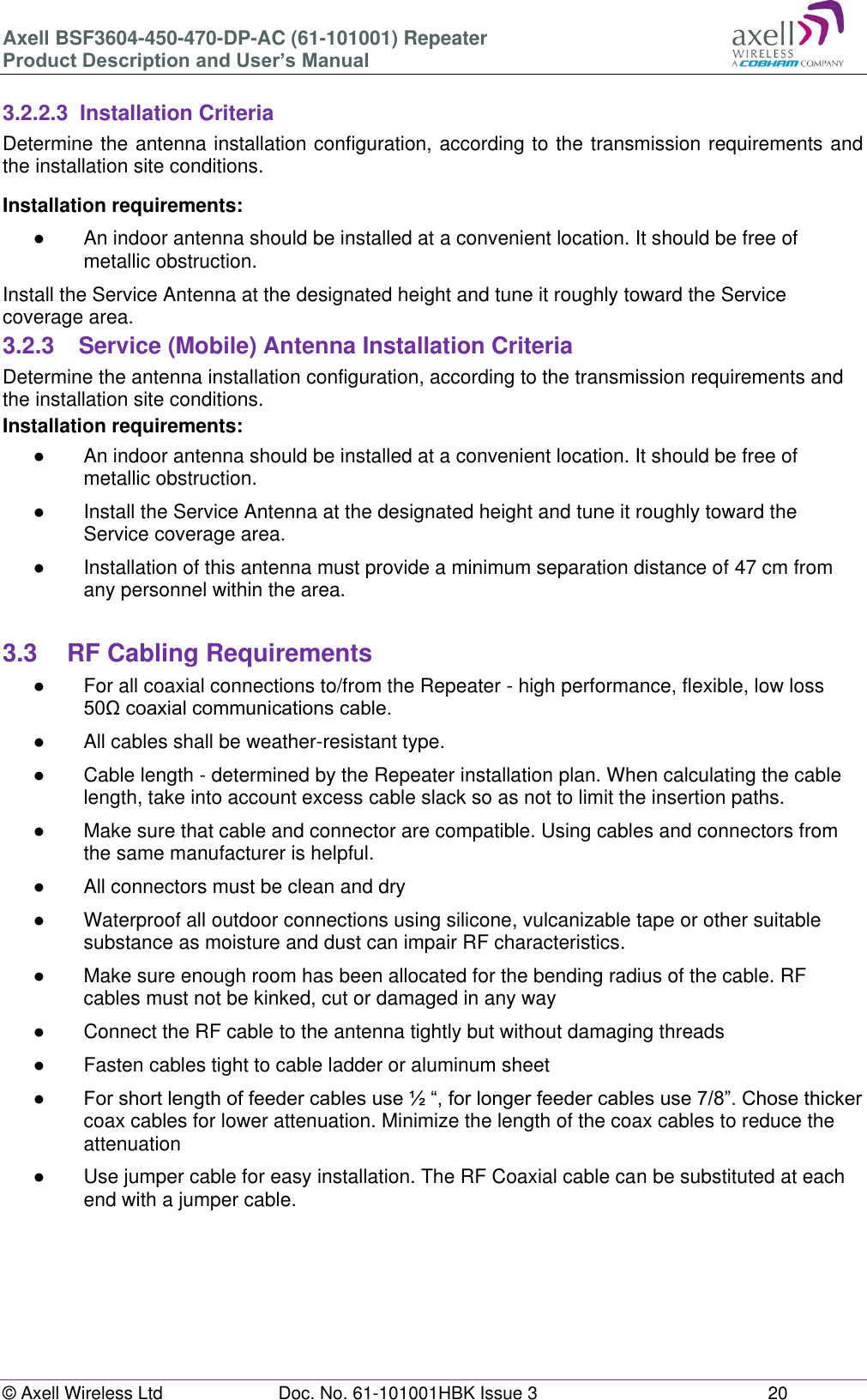 Axell BSF3604-450-470-DP-AC (61-101001) Repeater Product Description and User’s Manual © Axell Wireless Ltd Doc. No. 61-101001HBK Issue 3 20 3.2.2.3 Installation Criteria Determine the antenna installation configuration, according to the transmission requirements and the installation site conditions. Installation requirements: ● An indoor antenna should be installed at a convenient location. It should be free of metallic obstruction. Install the Service Antenna at the designated height and tune it roughly toward the Service coverage area. 3.2.3 Service (Mobile) Antenna Installation Criteria Determine the antenna installation configuration, according to the transmission requirements and the installation site conditions. Installation requirements: ● An indoor antenna should be installed at a convenient location. It should be free of metallic obstruction. ● Install the Service Antenna at the designated height and tune it roughly toward the Service coverage area. ● Installation of this antenna must provide a minimum separation distance of 47 cm from any personnel within the area. 3.3 RF Cabling Requirements ● For all coaxial connections to/from the Repeater - high performance, flexible, low loss 50Ω coaxial communications cable. ● All cables shall be weather-resistant type. ● Cable length - determined by the Repeater installation plan. When calculating the cable length, take into account excess cable slack so as not to limit the insertion paths. ● Make sure that cable and connector are compatible. Using cables and connectors from the same manufacturer is helpful. ● All connectors must be clean and dry ● Waterproof all outdoor connections using silicone, vulcanizable tape or other suitable substance as moisture and dust can impair RF characteristics. ● Make sure enough room has been allocated for the bending radius of the cable. RF cables must not be kinked, cut or damaged in any way ● Connect the RF cable to the antenna tightly but without damaging threads ● Fasten cables tight to cable ladder or aluminum sheet ● For short length of feeder cables use ½ “, for longer feeder cables use 7/8”. Chose thicker coax cables for lower attenuation. Minimize the length of the coax cables to reduce the attenuation ● Use jumper cable for easy installation. The RF Coaxial cable can be substituted at each end with a jumper cable.