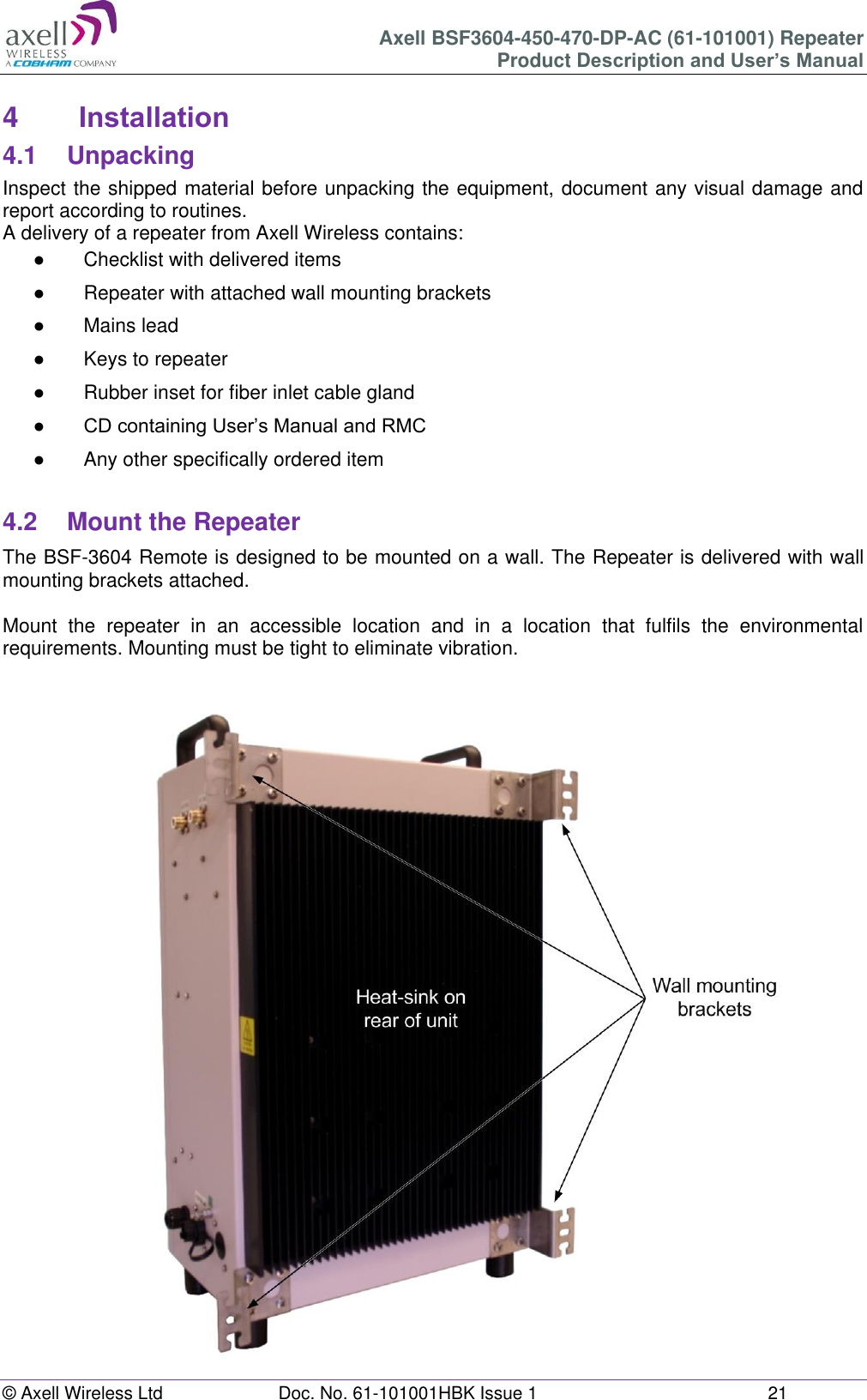 Axell BSF3604-450-470-DP-AC (61-101001) Repeater Product Description and User’s Manual © Axell Wireless Ltd Doc. No. 61-101001HBK Issue 1 21 4 Installation 4.1 Unpacking Inspect the shipped material before unpacking the equipment, document any visual damage and report according to routines. A delivery of a repeater from Axell Wireless contains: ● Checklist with delivered items ● Repeater with attached wall mounting brackets ● Mains lead ● Keys to repeater ● Rubber inset for fiber inlet cable gland ● CD containing User’s Manual and RMC ● Any other specifically ordered item 4.2 Mount the Repeater The BSF-3604 Remote is designed to be mounted on a wall. The Repeater is delivered with wall mounting brackets attached. Mount the repeater in an accessible location and in a location that fulfils the environmental requirements. Mounting must be tight to eliminate vibration.