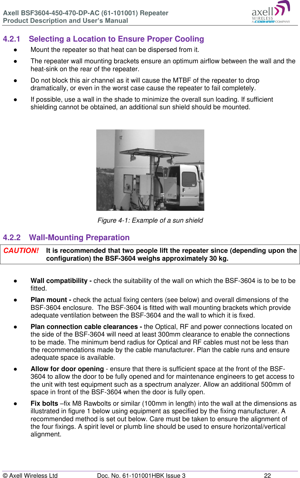 Axell BSF3604-450-470-DP-AC (61-101001) Repeater Product Description and User’s Manual © Axell Wireless Ltd Doc. No. 61-101001HBK Issue 3 22 4.2.1 Selecting a Location to Ensure Proper Cooling ● Mount the repeater so that heat can be dispersed from it. ● The repeater wall mounting brackets ensure an optimum airflow between the wall and the heat-sink on the rear of the repeater. ● Do not block this air channel as it will cause the MTBF of the repeater to drop dramatically, or even in the worst case cause the repeater to fail completely. ● If possible, use a wall in the shade to minimize the overall sun loading. If sufficient shielding cannot be obtained, an additional sun shield should be mounted. Figure 4-1: Example of a sun shield 4.2.2 Wall-Mounting Preparation It is recommended that two people lift the repeater since (depending upon the configuration) the BSF-3604 weighs approximately 30 kg. ● Wall compatibility - check the suitability of the wall on which the BSF-3604 is to be to be fitted. ● Plan mount - check the actual fixing centers (see below) and overall dimensions of the BSF-3604 enclosure. The BSF-3604 is fitted with wall mounting brackets which provide adequate ventilation between the BSF-3604 and the wall to which it is fixed. ● Plan connection cable clearances - the Optical, RF and power connections located on the side of the BSF-3604 will need at least 300mm clearance to enable the connections to be made. The minimum bend radius for Optical and RF cables must not be less than the recommendations made by the cable manufacturer. Plan the cable runs and ensure adequate space is available. ● Allow for door opening - ensure that there is sufficient space at the front of the BSF-3604 to allow the door to be fully opened and for maintenance engineers to get access to the unit with test equipment such as a spectrum analyzer. Allow an additional 500mm of space in front of the BSF-3604 when the door is fully open. ● Fix bolts –fix M8 Rawbolts or similar (100mm in length) into the wall at the dimensions as illustrated in figure 1 below using equipment as specified by the fixing manufacturer. A recommended method is set out below. Care must be taken to ensure the alignment of the four fixings. A spirit level or plumb line should be used to ensure horizontal/vertical alignment.