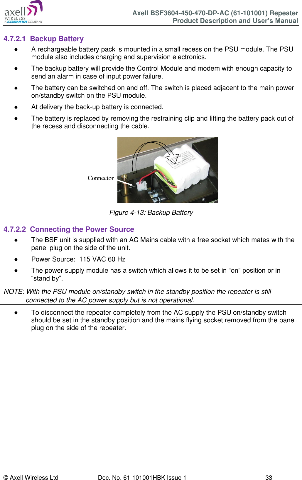 Axell BSF3604-450-470-DP-AC (61-101001) Repeater Product Description and User’s Manual © Axell Wireless Ltd Doc. No. 61-101001HBK Issue 1 33 4.7.2.1 Backup Battery ● A rechargeable battery pack is mounted in a small recess on the PSU module. The PSU module also includes charging and supervision electronics. ● The backup battery will provide the Control Module and modem with enough capacity to send an alarm in case of input power failure. ● The battery can be switched on and off. The switch is placed adjacent to the main power on/standby switch on the PSU module. ● At delivery the back-up battery is connected. ● The battery is replaced by removing the restraining clip and lifting the battery pack out of the recess and disconnecting the cable. Figure 4-13: Backup Battery 4.7.2.2 Connecting the Power Source ● The BSF unit is supplied with an AC Mains cable with a free socket which mates with the panel plug on the side of the unit. ● Power Source: 115 VAC 60 Hz ● The power supply module has a switch which allows it to be set in “on” position or in “stand by”. NOTE: With the PSU module on/standby switch in the standby position the repeater is still connected to the AC power supply but is not operational. ● To disconnect the repeater completely from the AC supply the PSU on/standby switch should be set in the standby position and the mains flying socket removed from the panel plug on the side of the repeater. Connector