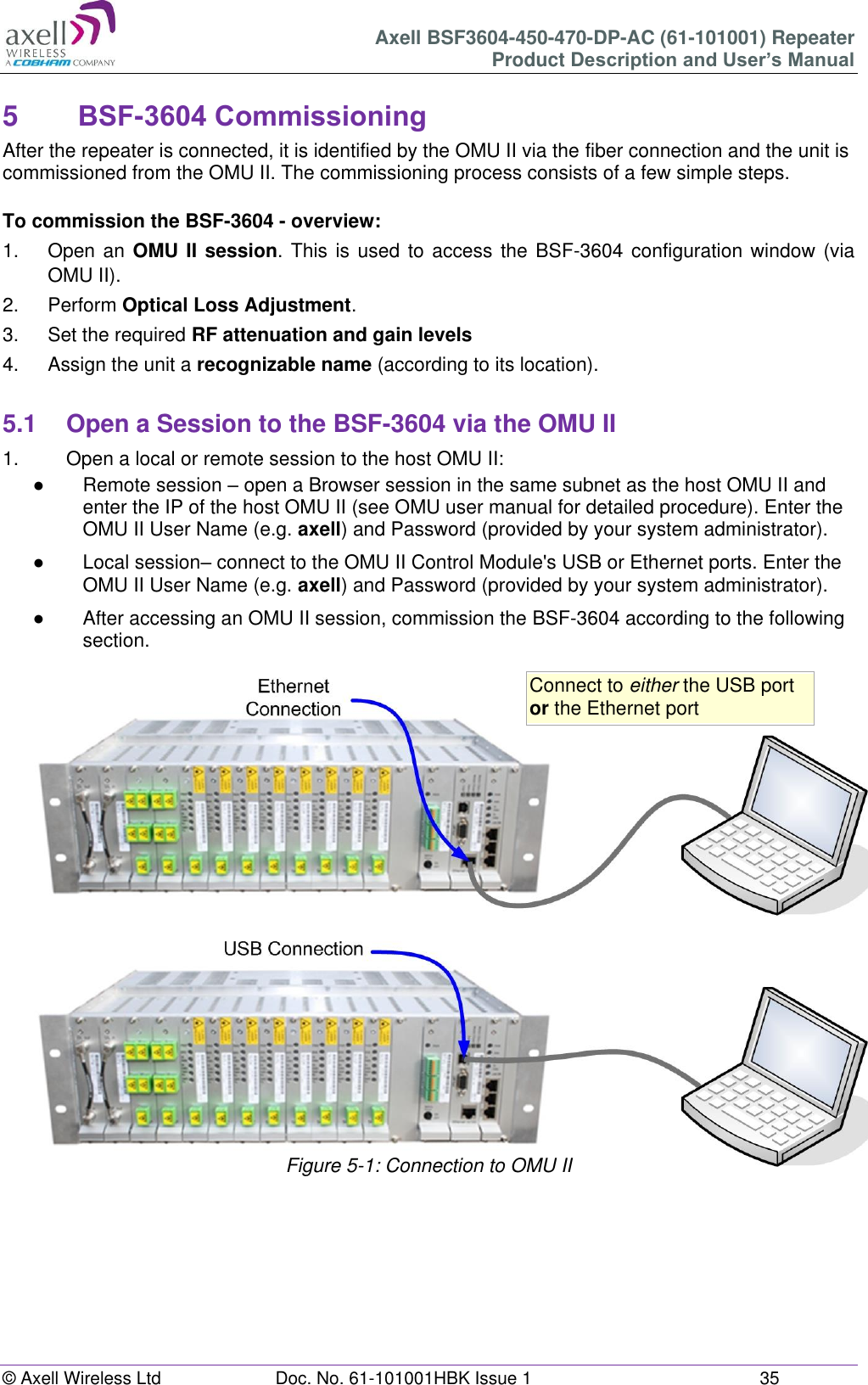 Axell BSF3604-450-470-DP-AC (61-101001) Repeater Product Description and User’s Manual © Axell Wireless Ltd Doc. No. 61-101001HBK Issue 1 35 5 BSF-3604 Commissioning After the repeater is connected, it is identified by the OMU II via the fiber connection and the unit is commissioned from the OMU II. The commissioning process consists of a few simple steps. To commission the BSF-3604 - overview: 1. Open an OMU II session. This is used to access the BSF-3604 configuration window (via OMU II). 2. Perform Optical Loss Adjustment. 3. Set the required RF attenuation and gain levels 4. Assign the unit a recognizable name (according to its location). 5.1 Open a Session to the BSF-3604 via the OMU II 1. Open a local or remote session to the host OMU II: ● Remote session – open a Browser session in the same subnet as the host OMU II and enter the IP of the host OMU II (see OMU user manual for detailed procedure). Enter the OMU II User Name (e.g. axell) and Password (provided by your system administrator). ● Local session– connect to the OMU II Control Module's USB or Ethernet ports. Enter the OMU II User Name (e.g. axell) and Password (provided by your system administrator). ● After accessing an OMU II session, commission the BSF-3604 according to the following section. Figure 5-1: Connection to OMU II Connect to either the USB port or the Ethernet port