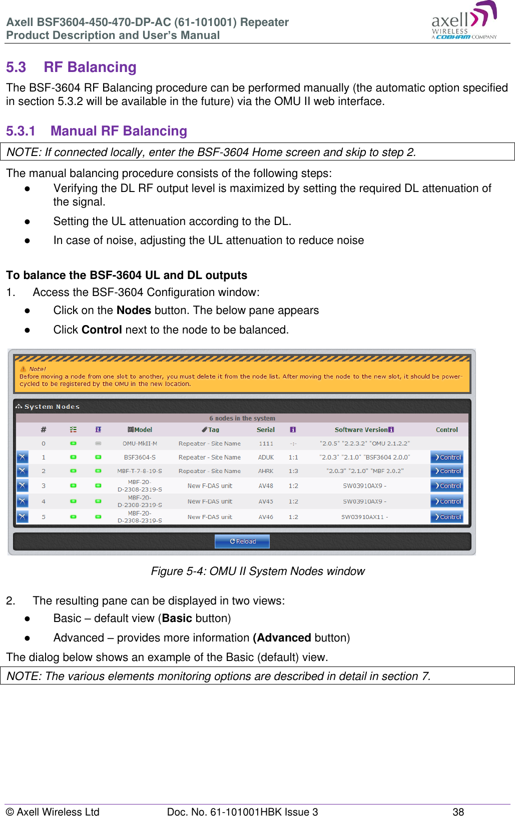 Axell BSF3604-450-470-DP-AC (61-101001) Repeater Product Description and User’s Manual © Axell Wireless Ltd Doc. No. 61-101001HBK Issue 3 38 5.3 RF Balancing The BSF-3604 RF Balancing procedure can be performed manually (the automatic option specified in section 5.3.2 will be available in the future) via the OMU II web interface. 5.3.1 Manual RF Balancing NOTE: If connected locally, enter the BSF-3604 Home screen and skip to step 2. The manual balancing procedure consists of the following steps: ● Verifying the DL RF output level is maximized by setting the required DL attenuation of the signal. ● Setting the UL attenuation according to the DL. ● In case of noise, adjusting the UL attenuation to reduce noise To balance the BSF-3604 UL and DL outputs 1. Access the BSF-3604 Configuration window: ● Click on the Nodes button. The below pane appears ● Click Control next to the node to be balanced. Figure 5-4: OMU II System Nodes window 2. The resulting pane can be displayed in two views: ● Basic – default view (Basic button) ● Advanced – provides more information (Advanced button) The dialog below shows an example of the Basic (default) view. NOTE: The various elements monitoring options are described in detail in section 7.