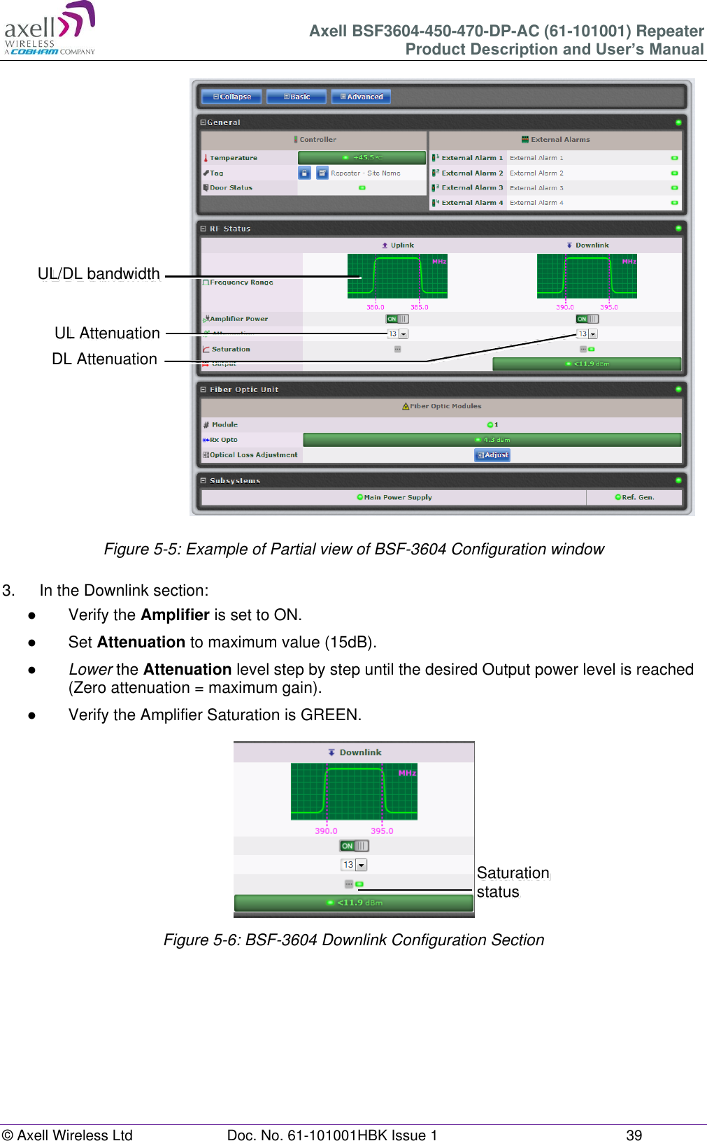 Axell BSF3604-450-470-DP-AC (61-101001) Repeater Product Description and User’s Manual © Axell Wireless Ltd Doc. No. 61-101001HBK Issue 1 39 Figure 5-5: Example of Partial view of BSF-3604 Configuration window 3. In the Downlink section: ● Verify the Amplifier is set to ON. ● Set Attenuation to maximum value (15dB). ● Lower the Attenuation level step by step until the desired Output power level is reached (Zero attenuation = maximum gain). ● Verify the Amplifier Saturation is GREEN. Figure 5-6: BSF-3604 Downlink Configuration Section UL Attenuation DL Attenuation UL/DL bandwidth Saturation status Saturation