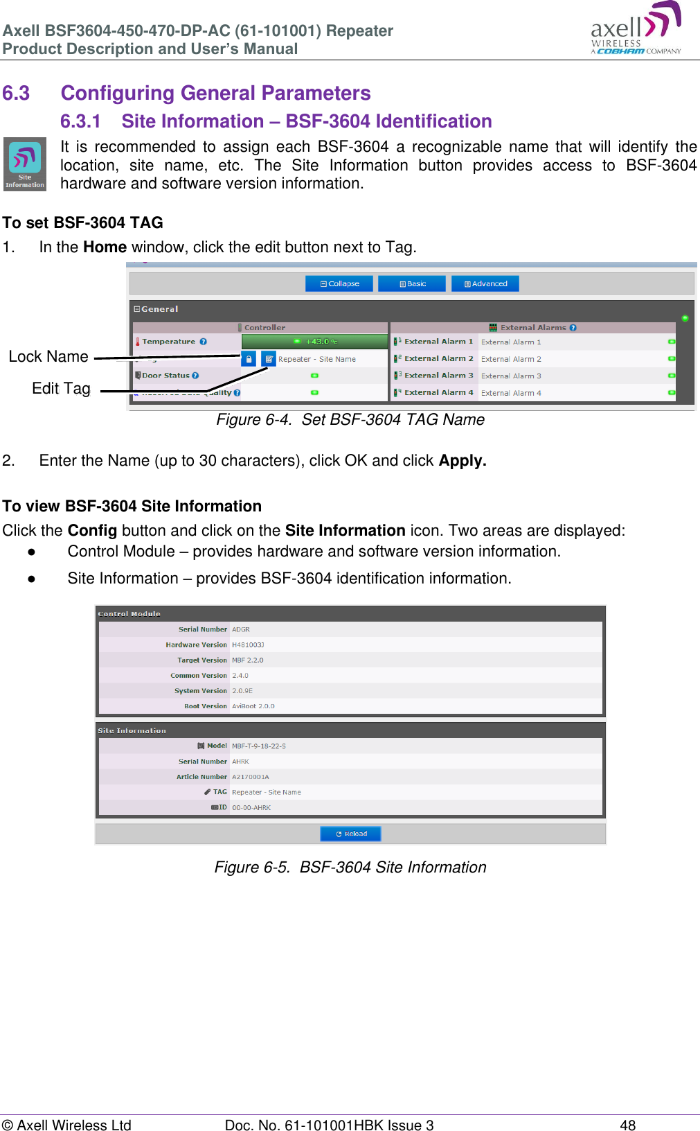 Axell BSF3604-450-470-DP-AC (61-101001) Repeater Product Description and User’s Manual © Axell Wireless Ltd Doc. No. 61-101001HBK Issue 3 48 6.3 Configuring General Parameters 6.3.1 Site Information – BSF-3604 Identification It is recommended to assign each BSF-3604 a recognizable name that will identify the location, site name, etc. The Site Information button provides access to BSF-3604 hardware and software version information. To set BSF-3604 TAG 1. In the Home window, click the edit button next to Tag. Figure 6-4. Set BSF-3604 TAG Name 2. Enter the Name (up to 30 characters), click OK and click Apply. To view BSF-3604 Site Information Click the Config button and click on the Site Information icon. Two areas are displayed: ● Control Module – provides hardware and software version information. ● Site Information – provides BSF-3604 identification information. Figure 6-5. BSF-3604 Site Information Edit Tag Lock Name