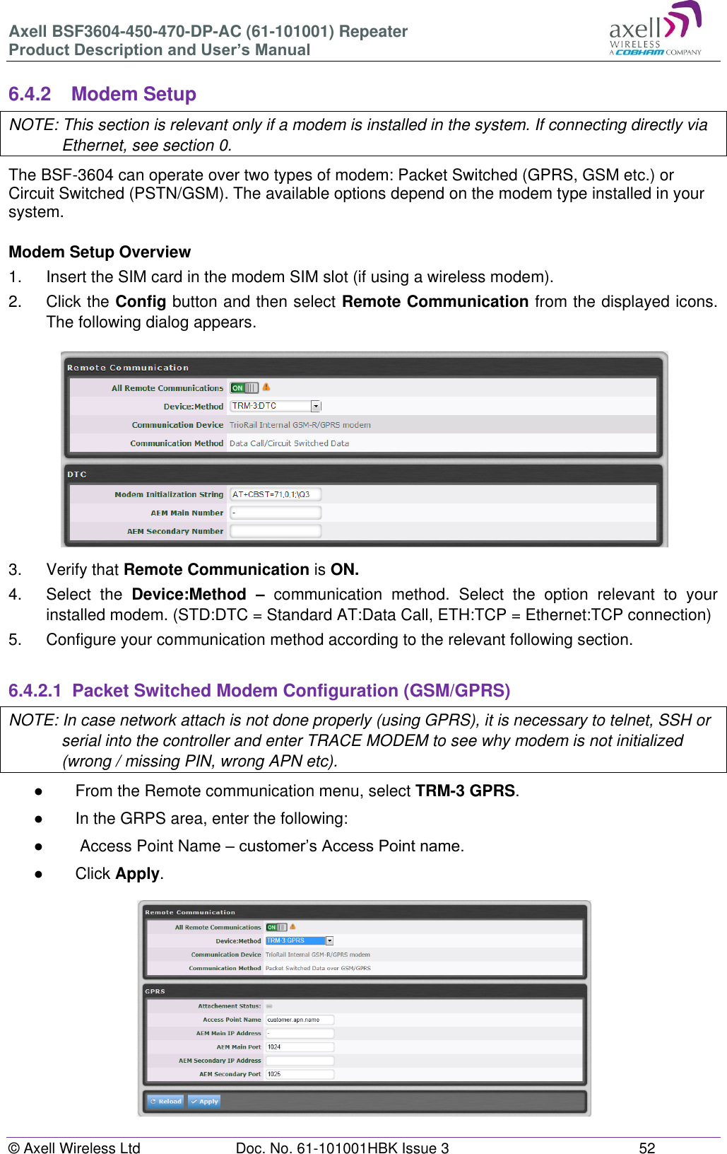 Axell BSF3604-450-470-DP-AC (61-101001) Repeater Product Description and User’s Manual © Axell Wireless Ltd Doc. No. 61-101001HBK Issue 3 52 6.4.2 Modem Setup NOTE: This section is relevant only if a modem is installed in the system. If connecting directly via Ethernet, see section 0. The BSF-3604 can operate over two types of modem: Packet Switched (GPRS, GSM etc.) or Circuit Switched (PSTN/GSM). The available options depend on the modem type installed in your system. Modem Setup Overview 1. Insert the SIM card in the modem SIM slot (if using a wireless modem). 2. Click the Config button and then select Remote Communication from the displayed icons. The following dialog appears. 3. Verify that Remote Communication is ON. 4. Select the Device:Method – communication method. Select the option relevant to your installed modem. (STD:DTC = Standard AT:Data Call, ETH:TCP = Ethernet:TCP connection) 5. Configure your communication method according to the relevant following section. 6.4.2.1 Packet Switched Modem Configuration (GSM/GPRS) NOTE: In case network attach is not done properly (using GPRS), it is necessary to telnet, SSH or serial into the controller and enter TRACE MODEM to see why modem is not initialized (wrong / missing PIN, wrong APN etc). ● From the Remote communication menu, select TRM-3 GPRS. ● In the GRPS area, enter the following: ● Access Point Name – customer’s Access Point name. ● Click Apply.