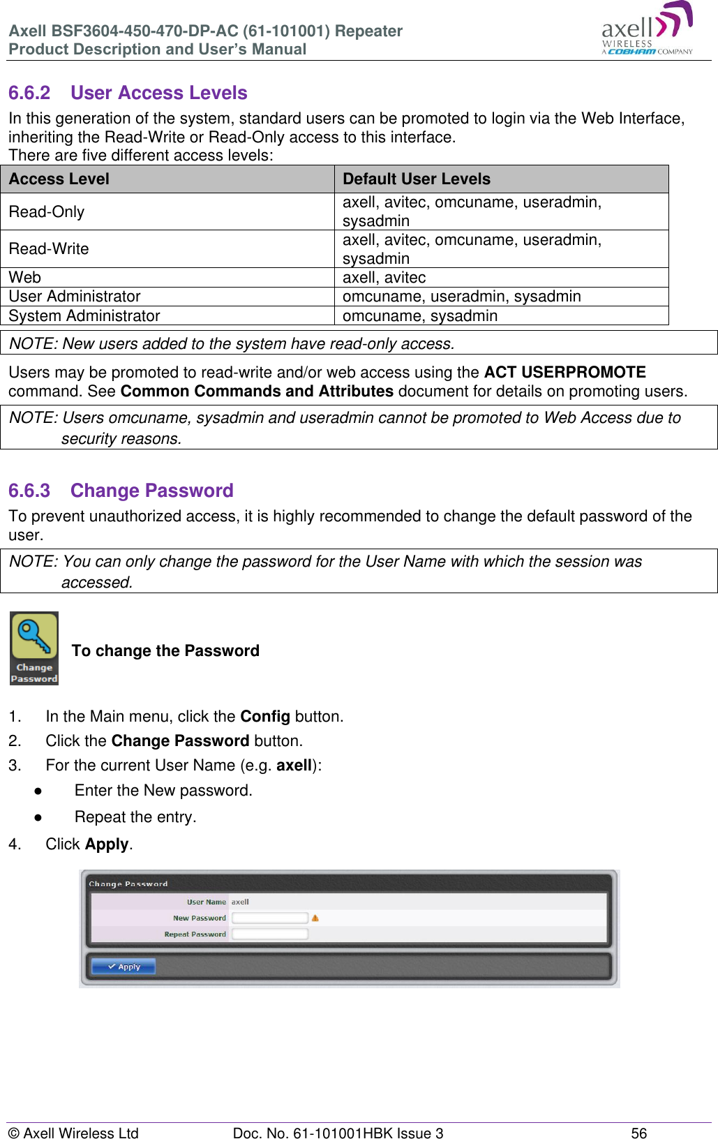Axell BSF3604-450-470-DP-AC (61-101001) Repeater Product Description and User’s Manual © Axell Wireless Ltd Doc. No. 61-101001HBK Issue 3 56 6.6.2 User Access Levels In this generation of the system, standard users can be promoted to login via the Web Interface, inheriting the Read-Write or Read-Only access to this interface. There are five different access levels: Access Level Default User Levels Read-Only axell, avitec, omcuname, useradmin, sysadmin Read-Write axell, avitec, omcuname, useradmin, sysadmin Web axell, avitec User Administrator omcuname, useradmin, sysadmin System Administrator omcuname, sysadmin NOTE: New users added to the system have read-only access. Users may be promoted to read-write and/or web access using the ACT USERPROMOTE command. See Common Commands and Attributes document for details on promoting users. NOTE: Users omcuname, sysadmin and useradmin cannot be promoted to Web Access due to security reasons. 6.6.3 Change Password To prevent unauthorized access, it is highly recommended to change the default password of the user. NOTE: You can only change the password for the User Name with which the session was accessed. To change the Password 1. In the Main menu, click the Config button. 2. Click the Change Password button. 3. For the current User Name (e.g. axell): ● Enter the New password. ● Repeat the entry. 4. Click Apply.