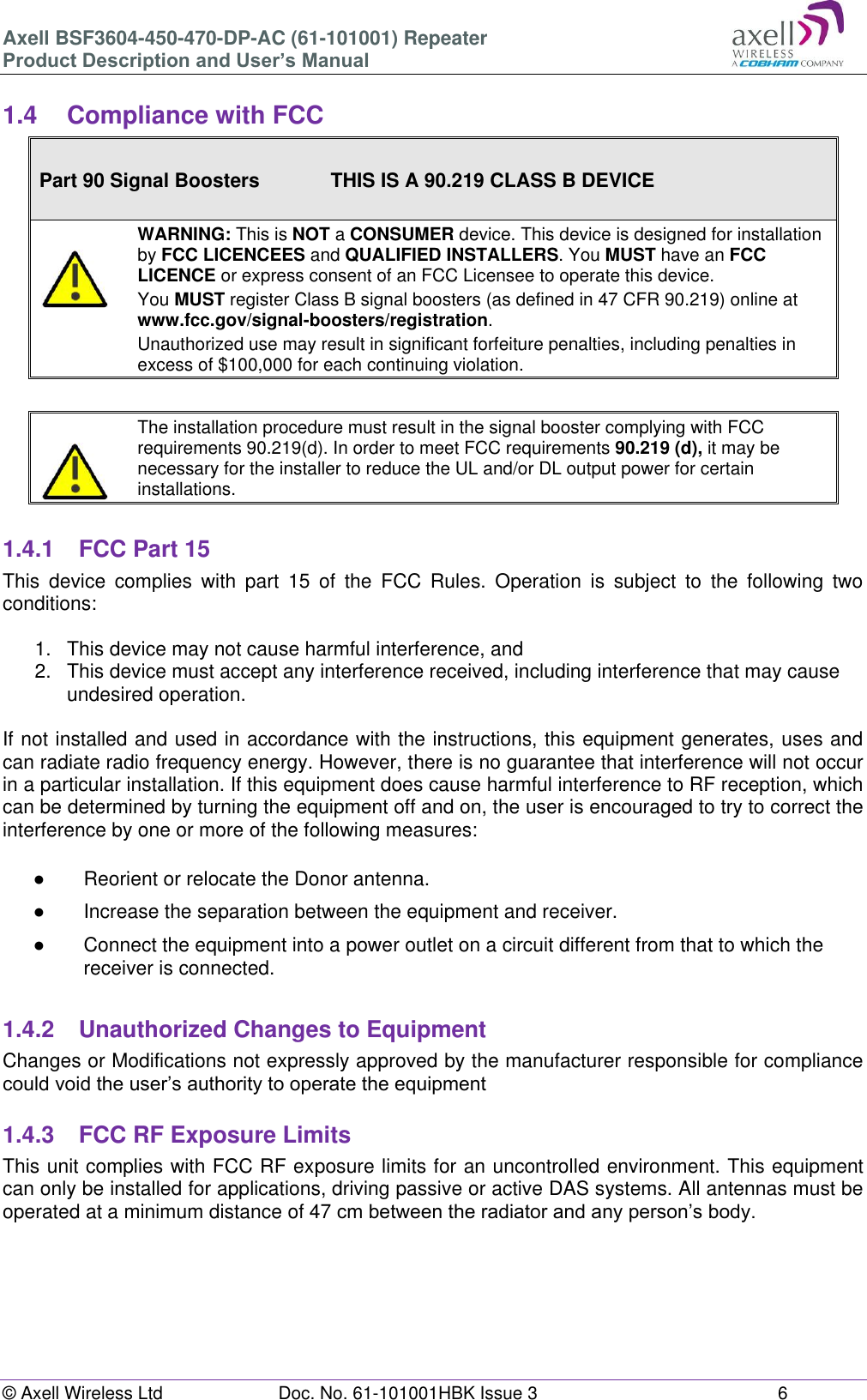 Axell BSF3604-450-470-DP-AC (61-101001) Repeater Product Description and User’s Manual © Axell Wireless Ltd Doc. No. 61-101001HBK Issue 3 6 1.4 Compliance with FCC Part 90 Signal Boosters THIS IS A 90.219 CLASS B DEVICE WARNING: This is NOT a CONSUMER device. This device is designed for installation by FCC LICENCEES and QUALIFIED INSTALLERS. You MUST have an FCC LICENCE or express consent of an FCC Licensee to operate this device. You MUST register Class B signal boosters (as defined in 47 CFR 90.219) online at www.fcc.gov/signal-boosters/registration. Unauthorized use may result in significant forfeiture penalties, including penalties in excess of $100,000 for each continuing violation. The installation procedure must result in the signal booster complying with FCC requirements 90.219(d). In order to meet FCC requirements 90.219 (d), it may be necessary for the installer to reduce the UL and/or DL output power for certain installations. 1.4.1 FCC Part 15 This device complies with part 15 of the FCC Rules. Operation is subject to the following two conditions: 1. This device may not cause harmful interference, and 2. This device must accept any interference received, including interference that may cause undesired operation. If not installed and used in accordance with the instructions, this equipment generates, uses and can radiate radio frequency energy. However, there is no guarantee that interference will not occur in a particular installation. If this equipment does cause harmful interference to RF reception, which can be determined by turning the equipment off and on, the user is encouraged to try to correct the interference by one or more of the following measures: ● Reorient or relocate the Donor antenna. ● Increase the separation between the equipment and receiver. ● Connect the equipment into a power outlet on a circuit different from that to which the receiver is connected. 1.4.2 Unauthorized Changes to Equipment Changes or Modifications not expressly approved by the manufacturer responsible for compliance could void the user’s authority to operate the equipment 1.4.3 FCC RF Exposure Limits This unit complies with FCC RF exposure limits for an uncontrolled environment. This equipment can only be installed for applications, driving passive or active DAS systems. All antennas must be operated at a minimum distance of 47 cm between the radiator and any person’s body.
