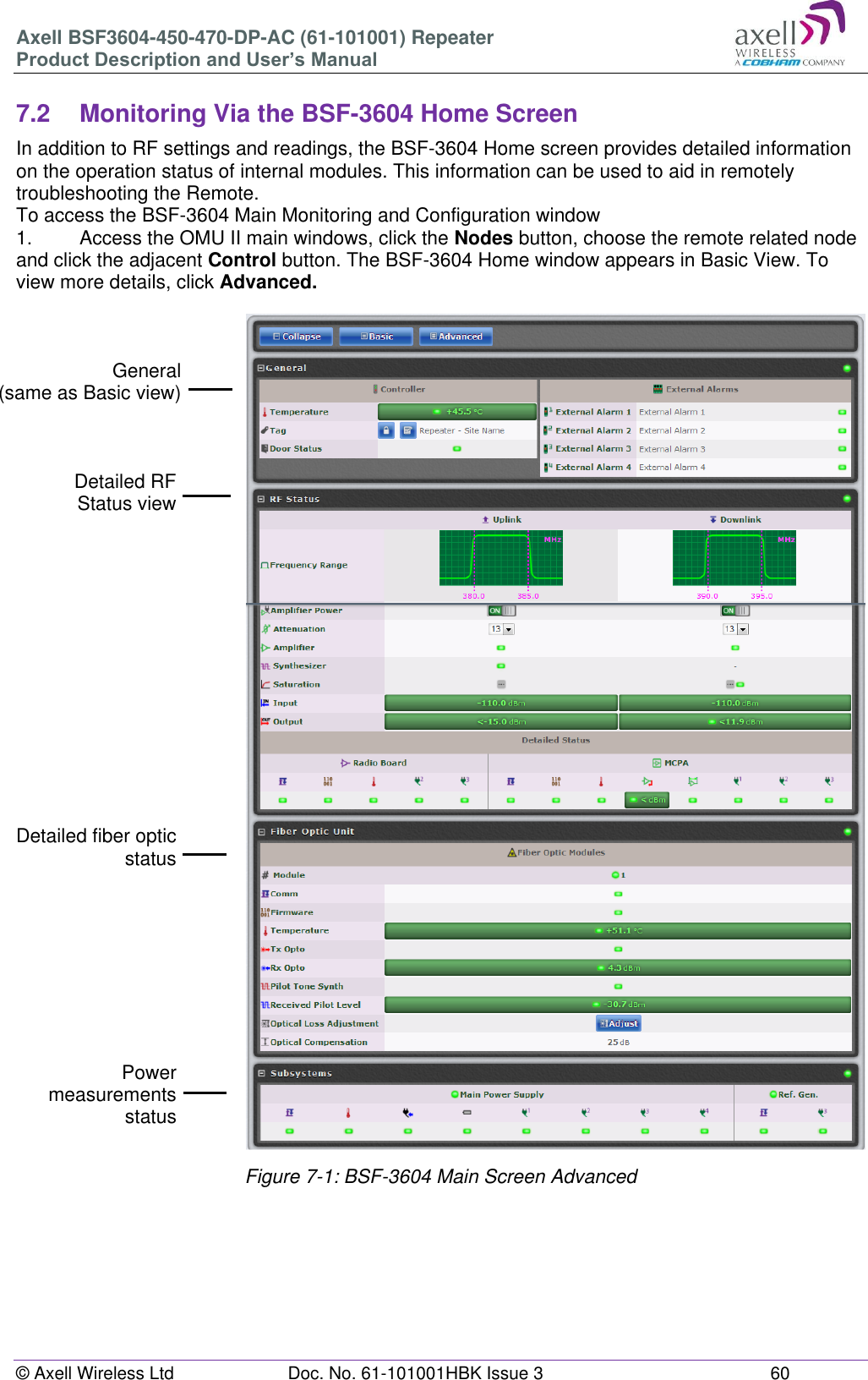 Axell BSF3604-450-470-DP-AC (61-101001) Repeater Product Description and User’s Manual © Axell Wireless Ltd Doc. No. 61-101001HBK Issue 3 60 7.2 Monitoring Via the BSF-3604 Home Screen In addition to RF settings and readings, the BSF-3604 Home screen provides detailed information on the operation status of internal modules. This information can be used to aid in remotely troubleshooting the Remote. To access the BSF-3604 Main Monitoring and Configuration window 1. Access the OMU II main windows, click the Nodes button, choose the remote related node and click the adjacent Control button. The BSF-3604 Home window appears in Basic View. To view more details, click Advanced. Figure 7-1: BSF-3604 Main Screen Advanced General (same as Basic view) Detailed RF Status view Detailed fiber optic status Power measurements status Power measurements status