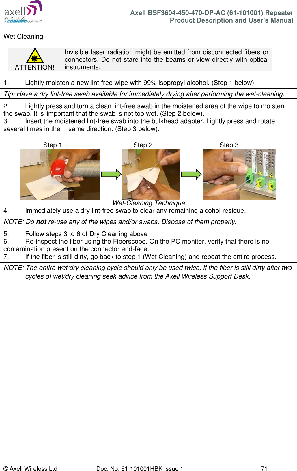 Axell BSF3604-450-470-DP-AC (61-101001) Repeater Product Description and User’s Manual © Axell Wireless Ltd Doc. No. 61-101001HBK Issue 1 71 Wet Cleaning ATTENTION! Invisible laser radiation might be emitted from disconnected fibers or connectors. Do not stare into the beams or view directly with optical instruments. 1. Lightly moisten a new lint-free wipe with 99% isopropyl alcohol. (Step 1 below). Tip: Have a dry lint-free swab available for immediately drying after performing the wet-cleaning. 2. Lightly press and turn a clean lint-free swab in the moistened area of the wipe to moisten the swab. It is important that the swab is not too wet. (Step 2 below). 3. Insert the moistened lint-free swab into the bulkhead adapter. Lightly press and rotate several times in the same direction. (Step 3 below). Wet-Cleaning Technique 4. Immediately use a dry lint-free swab to clear any remaining alcohol residue. NOTE: Do not re-use any of the wipes and/or swabs. Dispose of them properly. 5. Follow steps 3 to 6 of Dry Cleaning above 6. Re-inspect the fiber using the Fiberscope. On the PC monitor, verify that there is no contamination present on the connector end-face. 7. If the fiber is still dirty, go back to step 1 (Wet Cleaning) and repeat the entire process. NOTE: The entire wet/dry cleaning cycle should only be used twice, if the fiber is still dirty after two cycles of wet/dry cleaning seek advice from the Axell Wireless Support Desk. Step 1 Step 1 Step 2 Step 2 Step 3 Step 3