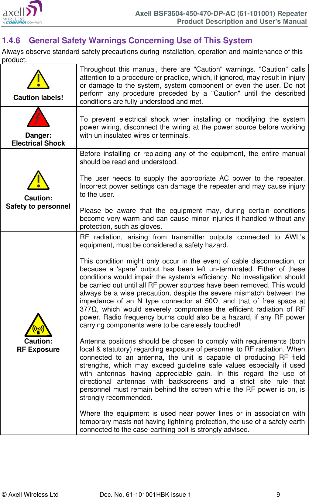 Axell BSF3604-450-470-DP-AC (61-101001) Repeater Product Description and User’s Manual © Axell Wireless Ltd Doc. No. 61-101001HBK Issue 1 9 1.4.6 General Safety Warnings Concerning Use of This System Always observe standard safety precautions during installation, operation and maintenance of this product. Caution labels! Throughout this manual, there are "Caution" warnings. "Caution" calls attention to a procedure or practice, which, if ignored, may result in injury or damage to the system, system component or even the user. Do not perform any procedure preceded by a "Caution" until the described conditions are fully understood and met. Danger: Electrical Shock To prevent electrical shock when installing or modifying the system power wiring, disconnect the wiring at the power source before working with un insulated wires or terminals. Caution: Safety to personnel Before installing or replacing any of the equipment, the entire manual should be read and understood. The user needs to supply the appropriate AC power to the repeater. Incorrect power settings can damage the repeater and may cause injury to the user. Please be aware that the equipment may, during certain conditions become very warm and can cause minor injuries if handled without any protection, such as gloves. Caution: RF Exposure RF radiation, arising from transmitter outputs connected to AWL’s equipment, must be considered a safety hazard. This condition might only occur in the event of cable disconnection, or because a ‘spare’ output has been left un-terminated. Either of these conditions would impair the system’s efficiency. No investigation should be carried out until all RF power sources have been removed. This would always be a wise precaution, despite the severe mismatch between the impedance of an N type connector at 50Ω, and that of free space at 377Ω, which would severely compromise the efficient radiation of RF power. Radio frequency burns could also be a hazard, if any RF power carrying components were to be carelessly touched! Antenna positions should be chosen to comply with requirements (both local & statutory) regarding exposure of personnel to RF radiation. When connected to an antenna, the unit is capable of producing RF field strengths, which may exceed guideline safe values especially if used with antennas having appreciable gain. In this regard the use of directional antennas with backscreens and a strict site rule that personnel must remain behind the screen while the RF power is on, is strongly recommended. Where the equipment is used near power lines or in association with temporary masts not having lightning protection, the use of a safety earth connected to the case-earthing bolt is strongly advised.