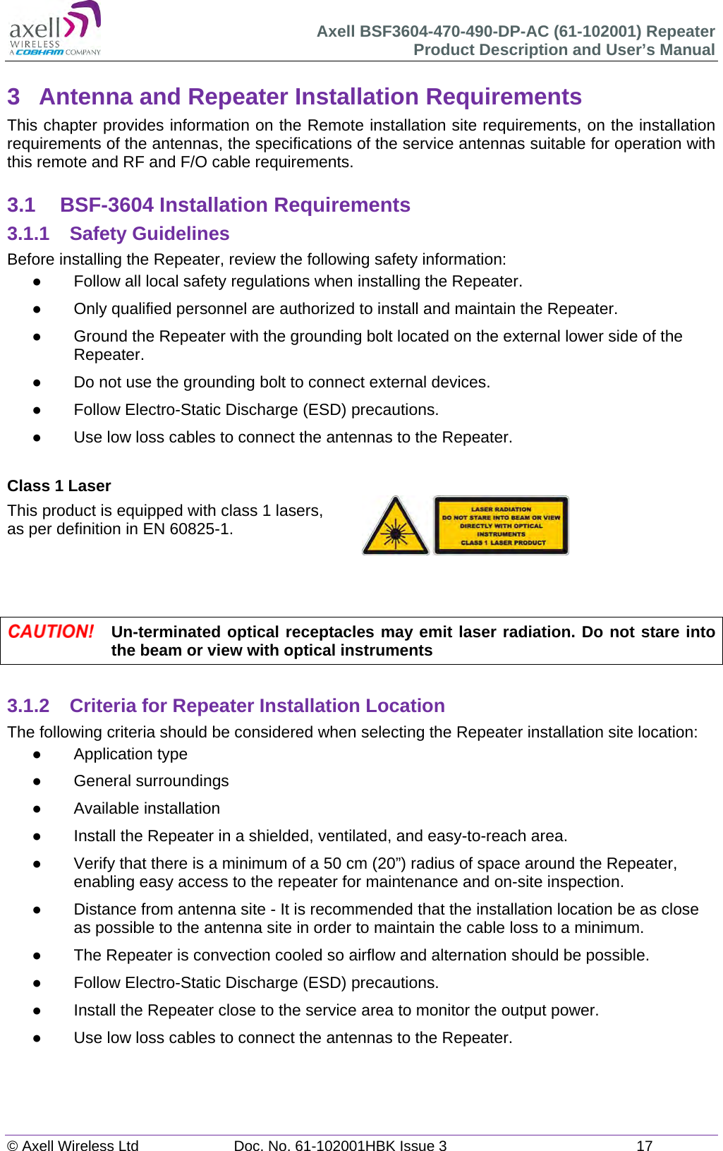 Axell BSF3604-470-490-DP-AC (61-102001) Repeater Product Description and User’s Manual © Axell Wireless Ltd  Doc. No. 61-102001HBK Issue 3  17   3  Antenna and Repeater Installation Requirements This chapter provides information on the Remote installation site requirements, on the installation requirements of the antennas, the specifications of the service antennas suitable for operation with this remote and RF and F/O cable requirements.  3.1  BSF-3604 Installation Requirements 3.1.1 Safety Guidelines Before installing the Repeater, review the following safety information:    Follow all local safety regulations when installing the Repeater.   Only qualified personnel are authorized to install and maintain the Repeater.   Ground the Repeater with the grounding bolt located on the external lower side of the Repeater.   Do not use the grounding bolt to connect external devices.   Follow Electro-Static Discharge (ESD) precautions.   Use low loss cables to connect the antennas to the Repeater.  Class 1 Laser This product is equipped with class 1 lasers,  as per definition in EN 60825-1.       Un-terminated optical receptacles may emit laser radiation. Do not stare into the beam or view with optical instruments  3.1.2  Criteria for Repeater Installation Location The following criteria should be considered when selecting the Repeater installation site location:  Application type  General surroundings  Available installation   Install the Repeater in a shielded, ventilated, and easy-to-reach area.   Verify that there is a minimum of a 50 cm (20”) radius of space around the Repeater, enabling easy access to the repeater for maintenance and on-site inspection.   Distance from antenna site - It is recommended that the installation location be as close as possible to the antenna site in order to maintain the cable loss to a minimum.   The Repeater is convection cooled so airflow and alternation should be possible.   Follow Electro-Static Discharge (ESD) precautions.   Install the Repeater close to the service area to monitor the output power.   Use low loss cables to connect the antennas to the Repeater.    