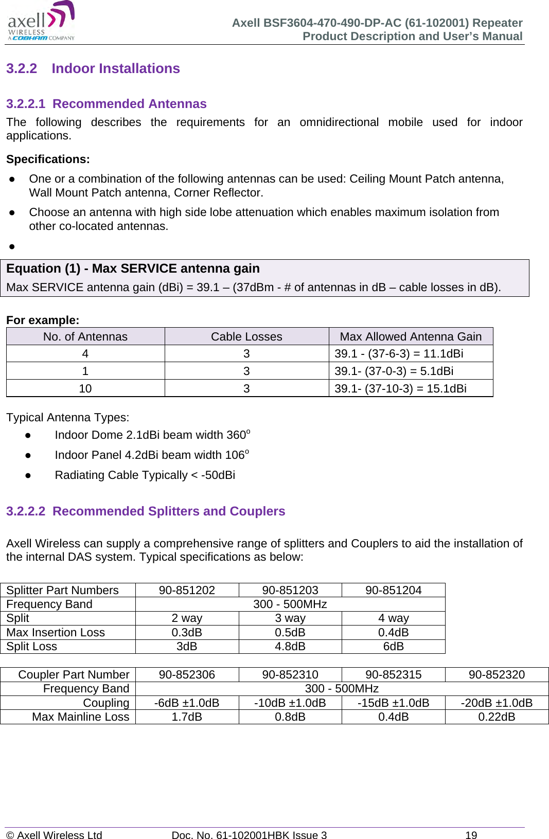 Axell BSF3604-470-490-DP-AC (61-102001) Repeater Product Description and User’s Manual © Axell Wireless Ltd  Doc. No. 61-102001HBK Issue 3  19   3.2.2 Indoor Installations  3.2.2.1 Recommended Antennas The following describes the requirements for an omnidirectional mobile used for indoor applications. Specifications:   One or a combination of the following antennas can be used: Ceiling Mount Patch antenna, Wall Mount Patch antenna, Corner Reflector.   Choose an antenna with high side lobe attenuation which enables maximum isolation from other co-located antennas.   Equation (1) - Max SERVICE antenna gain Max SERVICE antenna gain (dBi) = 39.1 – (37dBm - # of antennas in dB – cable losses in dB).  For example: No. of Antennas  Cable Losses  Max Allowed Antenna Gain 4  3  39.1 - (37-6-3) = 11.1dBi 1  3  39.1- (37-0-3) = 5.1dBi 10  3  39.1- (37-10-3) = 15.1dBi  Typical Antenna Types:   Indoor Dome 2.1dBi beam width 360o   Indoor Panel 4.2dBi beam width 106o   Radiating Cable Typically &lt; -50dBi   3.2.2.2  Recommended Splitters and Couplers  Axell Wireless can supply a comprehensive range of splitters and Couplers to aid the installation of the internal DAS system. Typical specifications as below:  Splitter Part Numbers  90-851202  90-851203  90-851204 Frequency Band  300 - 500MHz Split  2 way  3 way  4 way Max Insertion Loss  0.3dB  0.5dB  0.4dB Split Loss  3dB  4.8dB  6dB  Coupler Part Number  90-852306  90-852310  90-852315  90-852320 Frequency Band  300 - 500MHz Coupling  -6dB ±1.0dB  -10dB ±1.0dB  -15dB ±1.0dB  -20dB ±1.0dB Max Mainline Loss 1.7dB 0.8dB 0.4dB 0.22dB     