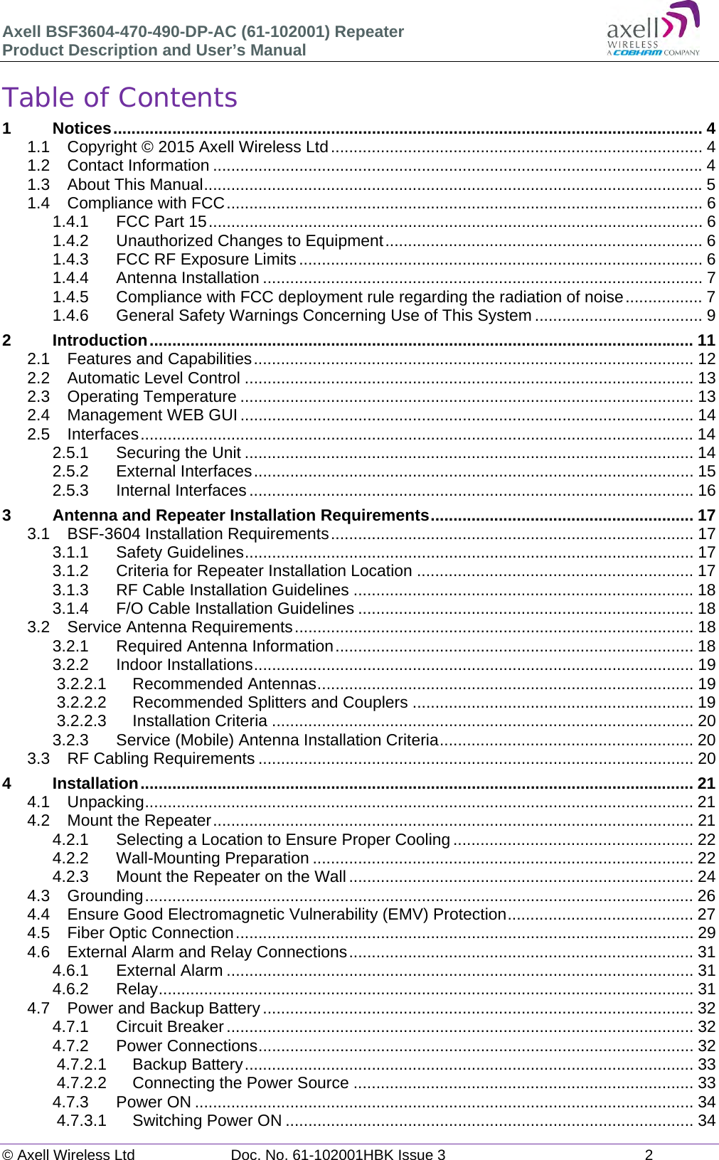 Axell BSF3604-470-490-DP-AC (61-102001) Repeater Product Description and User’s Manual © Axell Wireless Ltd  Doc. No. 61-102001HBK Issue 3  2   Table of Contents 1Notices .................................................................................................................................. 41.1Copyright © 2015 Axell Wireless Ltd .................................................................................. 41.2Contact Information ............................................................................................................ 41.3About This Manual .............................................................................................................. 51.4Compliance with FCC ......................................................................................................... 61.4.1FCC Part 15 ............................................................................................................. 61.4.2Unauthorized Changes to Equipment ...................................................................... 61.4.3FCC RF Exposure Limits ......................................................................................... 61.4.4Antenna Installation ................................................................................................. 71.4.5Compliance with FCC deployment rule regarding the radiation of noise ................. 71.4.6General Safety Warnings Concerning Use of This System ..................................... 92Introduction ........................................................................................................................ 112.1Features and Capabilities ................................................................................................. 122.2Automatic Level Control ................................................................................................... 132.3Operating Temperature .................................................................................................... 132.4Management WEB GUI .................................................................................................... 142.5Interfaces .......................................................................................................................... 142.5.1Securing the Unit ................................................................................................... 142.5.2External Interfaces ................................................................................................. 152.5.3Internal Interfaces .................................................................................................. 163Antenna and Repeater Installation Requirements .......................................................... 173.1BSF-3604 Installation Requirements ................................................................................ 173.1.1Safety Guidelines ................................................................................................... 173.1.2Criteria for Repeater Installation Location ............................................................. 173.1.3RF Cable Installation Guidelines ........................................................................... 183.1.4F/O Cable Installation Guidelines .......................................................................... 183.2Service Antenna Requirements ........................................................................................ 183.2.1Required Antenna Information ............................................................................... 183.2.2Indoor Installations ................................................................................................. 193.2.2.1Recommended Antennas ................................................................................... 193.2.2.2Recommended Splitters and Couplers .............................................................. 193.2.2.3Installation Criteria ............................................................................................. 203.2.3Service (Mobile) Antenna Installation Criteria ........................................................ 203.3RF Cabling Requirements ................................................................................................ 204Installation .......................................................................................................................... 214.1Unpacking ......................................................................................................................... 214.2Mount the Repeater .......................................................................................................... 214.2.1Selecting a Location to Ensure Proper Cooling ..................................................... 224.2.2Wall-Mounting Preparation .................................................................................... 224.2.3Mount the Repeater on the Wall ............................................................................ 244.3Grounding ......................................................................................................................... 264.4Ensure Good Electromagnetic Vulnerability (EMV) Protection ......................................... 274.5Fiber Optic Connection ..................................................................................................... 294.6External Alarm and Relay Connections ............................................................................ 314.6.1External Alarm ....................................................................................................... 314.6.2Relay ......................................................................................................................  314.7Power and Backup Battery ............................................................................................... 324.7.1Circuit Breaker ....................................................................................................... 324.7.2Power Connections ................................................................................................ 324.7.2.1Backup Battery ................................................................................................... 334.7.2.2Connecting the Power Source ........................................................................... 334.7.3Power ON .............................................................................................................. 344.7.3.1Switching Power ON .......................................................................................... 34