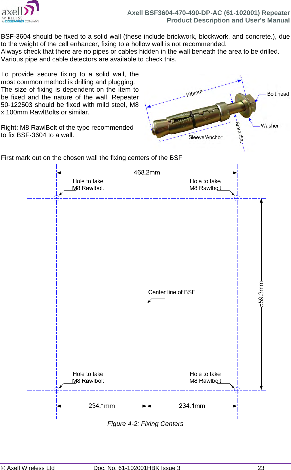 Axell BSF3604-470-490-DP-AC (61-102001) Repeater Product Description and User’s Manual © Axell Wireless Ltd  Doc. No. 61-102001HBK Issue 3  23   BSF-3604 should be fixed to a solid wall (these include brickwork, blockwork, and concrete.), due to the weight of the cell enhancer, fixing to a hollow wall is not recommended. Always check that there are no pipes or cables hidden in the wall beneath the area to be drilled. Various pipe and cable detectors are available to check this.  To provide secure fixing to a solid wall, the most common method is drilling and plugging. The size of fixing is dependent on the item to be fixed and the nature of the wall, Repeater 50-122503 should be fixed with mild steel, M8 x 100mm RawlBolts or similar.  Right: M8 RawlBolt of the type recommended to fix BSF-3604 to a wall.   First mark out on the chosen wall the fixing centers of the BSF                                    Figure 4-2: Fixing Centers   