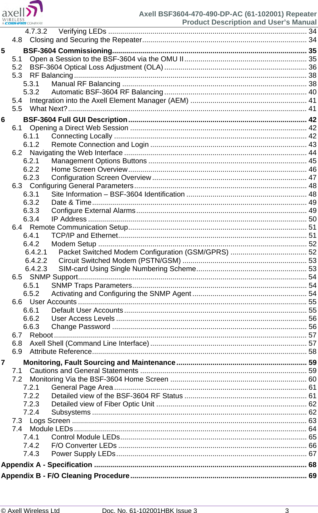 Axell BSF3604-470-490-DP-AC (61-102001) Repeater Product Description and User’s Manual © Axell Wireless Ltd  Doc. No. 61-102001HBK Issue 3  3  4.7.3.2Verifying LEDs ................................................................................................... 344.8Closing and Securing the Repeater .................................................................................. 345BSF-3604 Commissioning................................................................................................. 355.1Open a Session to the BSF-3604 via the OMU II ............................................................. 355.2BSF-3604 Optical Loss Adjustment (OLA) ....................................................................... 365.3RF Balancing .................................................................................................................... 385.3.1Manual RF Balancing ............................................................................................ 385.3.2Automatic BSF-3604 RF Balancing ....................................................................... 405.4Integration into the Axell Element Manager (AEM) .......................................................... 415.5What Next? ....................................................................................................................... 416BSF-3604 Full GUI Description ......................................................................................... 426.1Opening a Direct Web Session ........................................................................................ 426.1.1Connecting Locally ................................................................................................ 426.1.2Remote Connection and Login .............................................................................. 436.2Navigating the Web Interface ........................................................................................... 446.2.1Management Options Buttons ............................................................................... 456.2.2Home Screen Overview ......................................................................................... 466.2.3Configuration Screen Overview ............................................................................. 476.3Configuring General Parameters ...................................................................................... 486.3.1Site Information – BSF-3604 Identification ............................................................ 486.3.2Date &amp; Time ........................................................................................................... 496.3.3Configure External Alarms ..................................................................................... 496.3.4IP Address ............................................................................................................. 506.4Remote Communication Setup ......................................................................................... 516.4.1TCP/IP and Ethernet .............................................................................................. 516.4.2Modem Setup ........................................................................................................ 526.4.2.1Packet Switched Modem Configuration (GSM/GPRS) ...................................... 526.4.2.2Circuit Switched Modem (PSTN/GSM) .............................................................. 536.4.2.3SIM-card Using Single Numbering Scheme ....................................................... 536.5SNMP Support .................................................................................................................. 546.5.1SNMP Traps Parameters ....................................................................................... 546.5.2Activating and Configuring the SNMP Agent ......................................................... 546.6User Accounts .................................................................................................................. 556.6.1Default User Accounts ........................................................................................... 556.6.2User Access Levels ............................................................................................... 566.6.3Change Password ................................................................................................. 566.7Reboot .............................................................................................................................. 576.8Axell Shell (Command Line Interface) .............................................................................. 576.9Attribute Reference ........................................................................................................... 587Monitoring, Fault Sourcing and Maintenance ................................................................. 597.1Cautions and General Statements ................................................................................... 597.2Monitoring Via the BSF-3604 Home Screen .................................................................... 607.2.1General Page Area ................................................................................................ 617.2.2Detailed view of the BSF-3604 RF Status ............................................................. 617.2.3Detailed view of Fiber Optic Unit ........................................................................... 627.2.4Subsystems ........................................................................................................... 627.3Logs Screen ..................................................................................................................... 637.4Module LEDs .................................................................................................................... 647.4.1Control Module LEDs ............................................................................................. 657.4.2F/O Converter LEDs .............................................................................................. 667.4.3Power Supply LEDs ............................................................................................... 67Appendix A - Specification .......................................................................................................... 68Appendix B - F/O Cleaning Procedure ........................................................................................ 69  