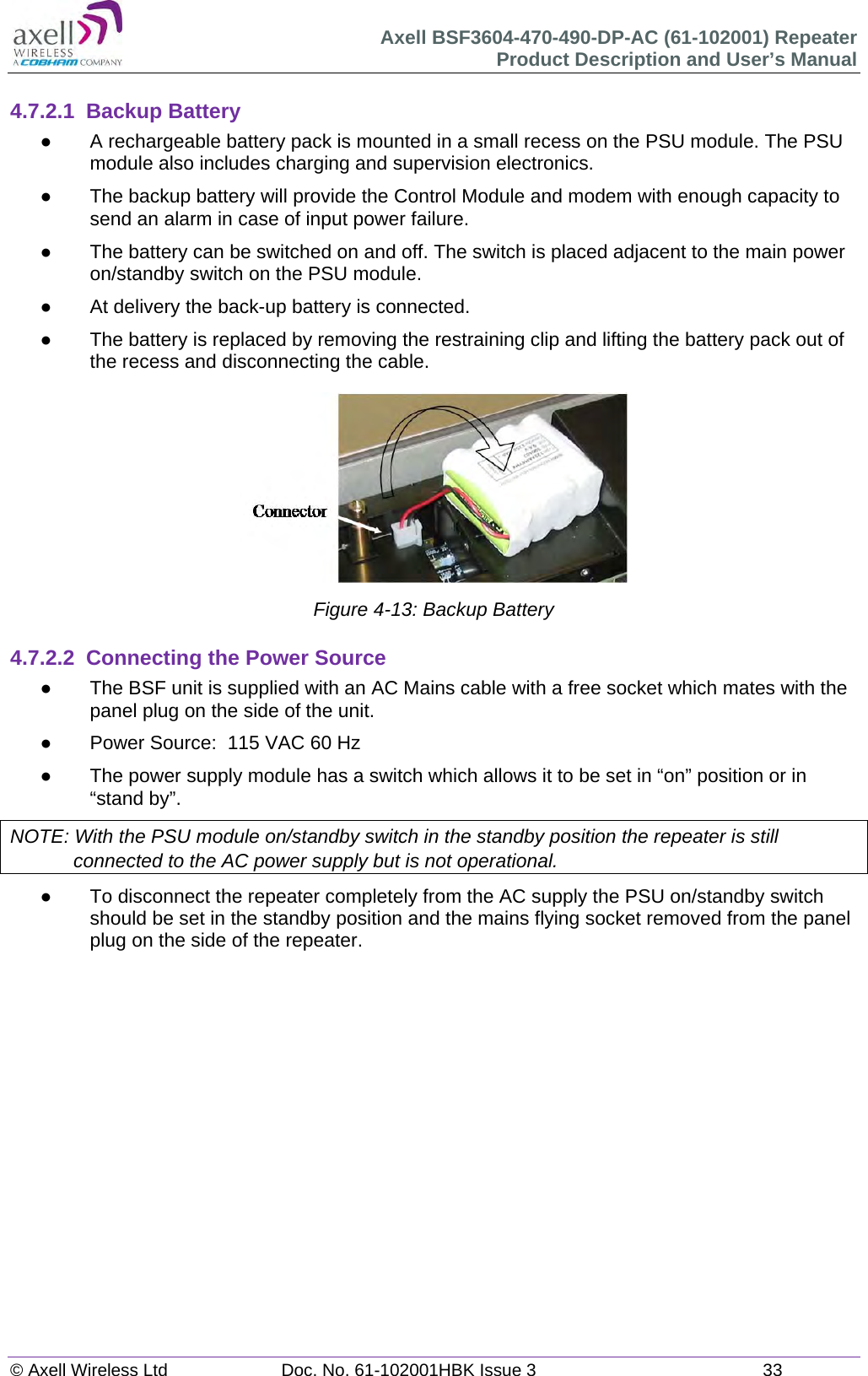 Axell BSF3604-470-490-DP-AC (61-102001) Repeater Product Description and User’s Manual © Axell Wireless Ltd  Doc. No. 61-102001HBK Issue 3  33   4.7.2.1 Backup Battery   A rechargeable battery pack is mounted in a small recess on the PSU module. The PSU module also includes charging and supervision electronics.    The backup battery will provide the Control Module and modem with enough capacity to send an alarm in case of input power failure.    The battery can be switched on and off. The switch is placed adjacent to the main power on/standby switch on the PSU module.   At delivery the back-up battery is connected.    The battery is replaced by removing the restraining clip and lifting the battery pack out of the recess and disconnecting the cable.  Figure 4-13: Backup Battery  4.7.2.2  Connecting the Power Source   The BSF unit is supplied with an AC Mains cable with a free socket which mates with the panel plug on the side of the unit.   Power Source:  115 VAC 60 Hz    The power supply module has a switch which allows it to be set in “on” position or in “stand by”. NOTE: With the PSU module on/standby switch in the standby position the repeater is still connected to the AC power supply but is not operational.   To disconnect the repeater completely from the AC supply the PSU on/standby switch should be set in the standby position and the mains flying socket removed from the panel plug on the side of the repeater.     