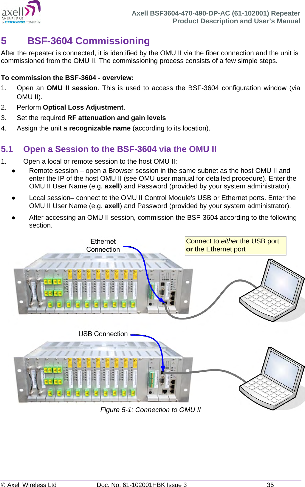 Axell BSF3604-470-490-DP-AC (61-102001) Repeater Product Description and User’s Manual © Axell Wireless Ltd  Doc. No. 61-102001HBK Issue 3  35   5 BSF-3604 Commissioning After the repeater is connected, it is identified by the OMU II via the fiber connection and the unit is commissioned from the OMU II. The commissioning process consists of a few simple steps.  To commission the BSF-3604 - overview: 1.   Open an OMU II session. This is used to access the BSF-3604 configuration window (via OMU II). 2. Perform Optical Loss Adjustment. 3.  Set the required RF attenuation and gain levels 4.  Assign the unit a recognizable name (according to its location).  5.1  Open a Session to the BSF-3604 via the OMU II 1.   Open a local or remote session to the host OMU II:   Remote session – open a Browser session in the same subnet as the host OMU II and enter the IP of the host OMU II (see OMU user manual for detailed procedure). Enter the OMU II User Name (e.g. axell) and Password (provided by your system administrator).   Local session– connect to the OMU II Control Module&apos;s USB or Ethernet ports. Enter the OMU II User Name (e.g. axell) and Password (provided by your system administrator).   After accessing an OMU II session, commission the BSF-3604 according to the following section.                       Figure 5-1: Connection to OMU II    Connect to either the USB port or the Ethernet port 
