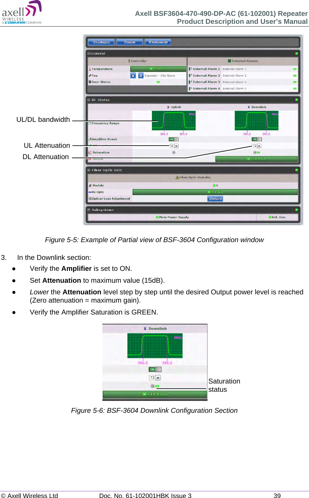Axell BSF3604-470-490-DP-AC (61-102001) Repeater Product Description and User’s Manual © Axell Wireless Ltd  Doc. No. 61-102001HBK Issue 3  39                            Figure 5-5: Example of Partial view of BSF-3604 Configuration window  3.  In the Downlink section:  Verify the Amplifier is set to ON.  Set Attenuation to maximum value (15dB).  Lower the Attenuation level step by step until the desired Output power level is reached (Zero attenuation = maximum gain).   Verify the Amplifier Saturation is GREEN.  Figure 5-6: BSF-3604 Downlink Configuration Section        UL AttenuationDL Attenuation UL/DL bandwidthSaturation status 