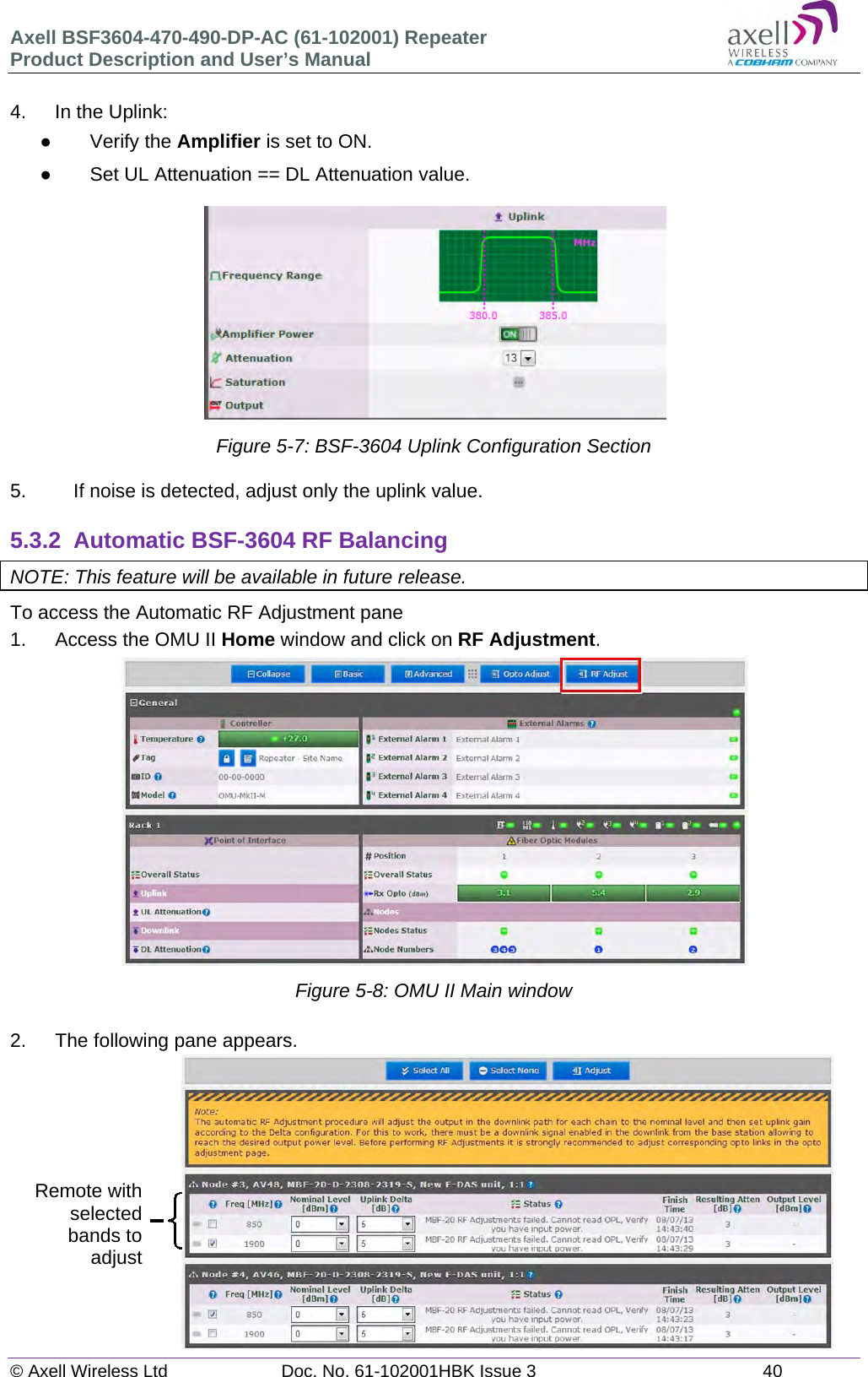 Axell BSF3604-470-490-DP-AC (61-102001) Repeater Product Description and User’s Manual © Axell Wireless Ltd  Doc. No. 61-102001HBK Issue 3  40   4.  In the Uplink:  Verify the Amplifier is set to ON.   Set UL Attenuation == DL Attenuation value.  Figure 5-7: BSF-3604 Uplink Configuration Section  5.  If noise is detected, adjust only the uplink value.  5.3.2  Automatic BSF-3604 RF Balancing NOTE: This feature will be available in future release. To access the Automatic RF Adjustment pane 1.   Access the OMU II Home window and click on RF Adjustment.              Figure 5-8: OMU II Main window  2.  The following pane appears.               Remote with selected bands to adjust 