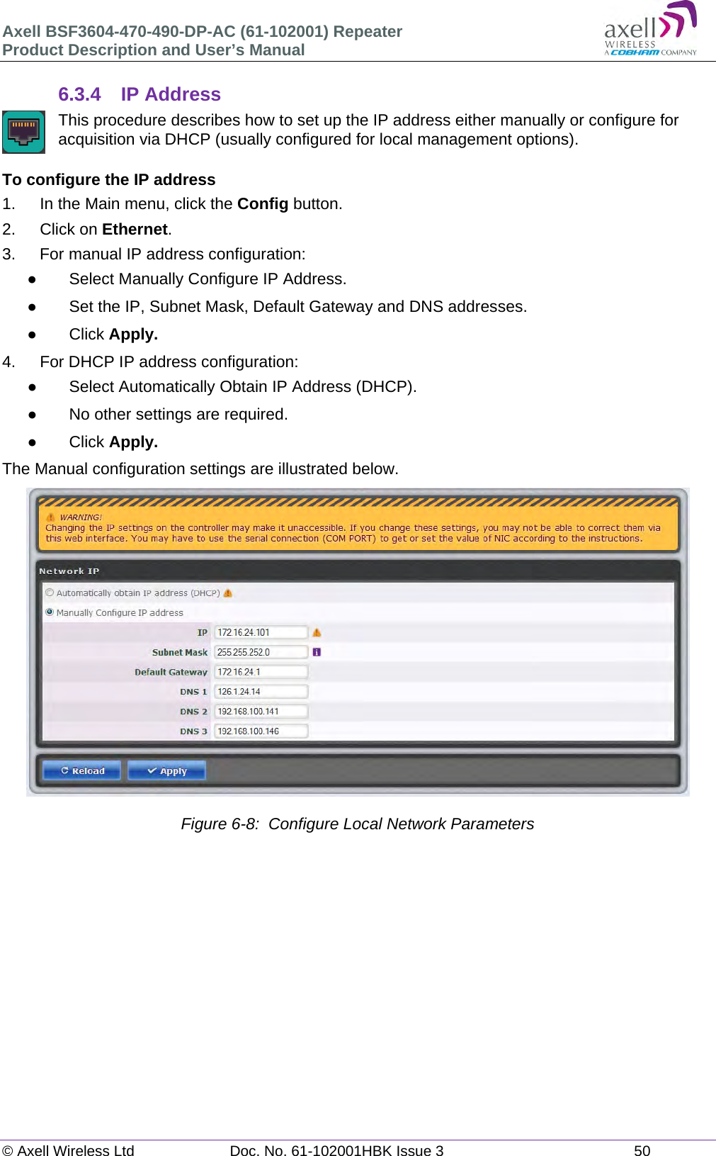 Axell BSF3604-470-490-DP-AC (61-102001) Repeater Product Description and User’s Manual © Axell Wireless Ltd  Doc. No. 61-102001HBK Issue 3  50   6.3.4  IP Address  This procedure describes how to set up the IP address either manually or configure for acquisition via DHCP (usually configured for local management options).  To configure the IP address 1.  In the Main menu, click the Config button. 2. Click on Ethernet. 3.  For manual IP address configuration:   Select Manually Configure IP Address.   Set the IP, Subnet Mask, Default Gateway and DNS addresses.  Click Apply. 4.  For DHCP IP address configuration:   Select Automatically Obtain IP Address (DHCP).   No other settings are required.  Click Apply. The Manual configuration settings are illustrated below.                    Figure 6-8:  Configure Local Network Parameters     